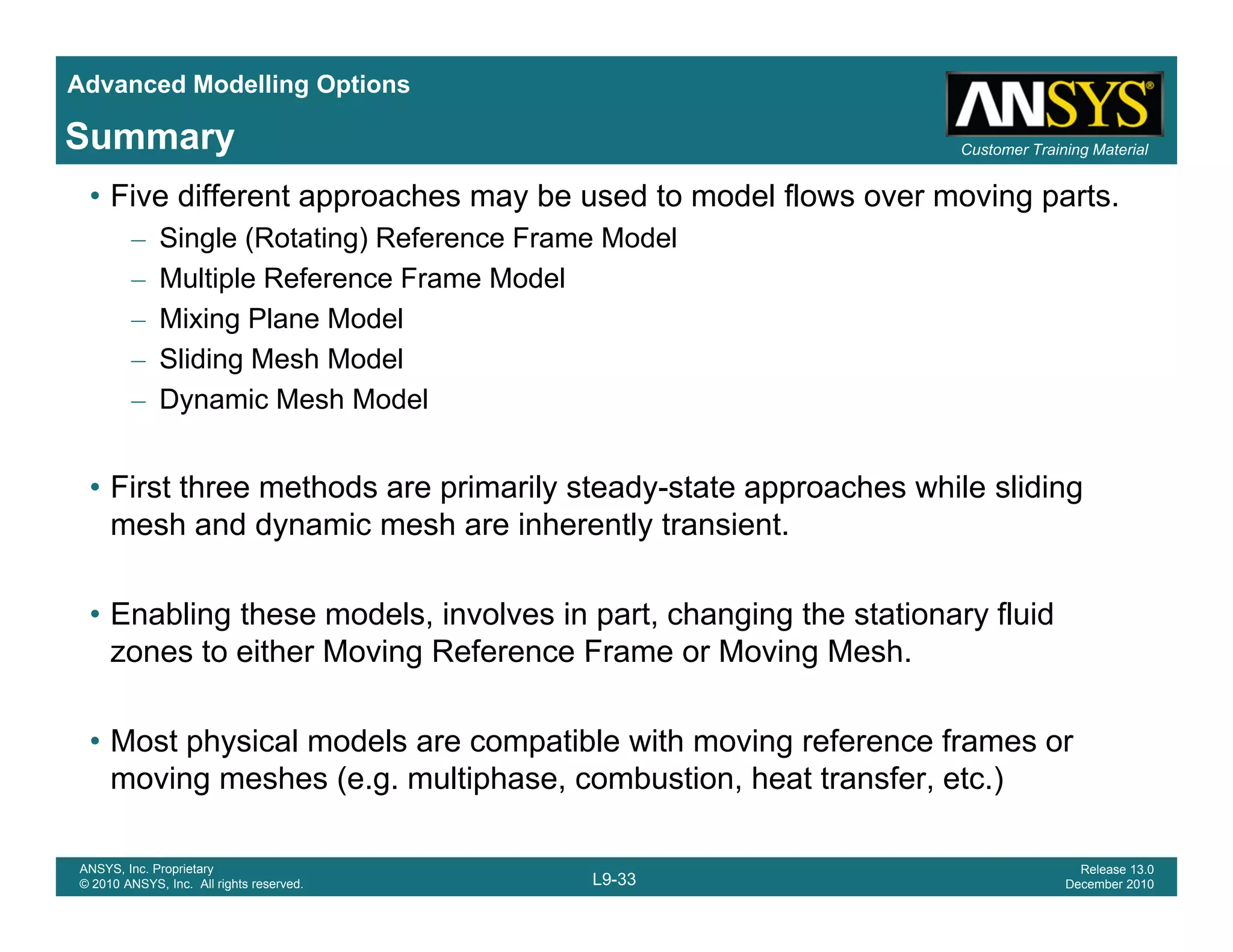 Advanced Modelling Options
Customer Training MaterialSummary
• Five different approaches may be used to model flows over moving parts.
– Single (Rotating) Reference Frame Model
– Multiple Reference Frame Model
– Mixing Plane Model
– Sliding Mesh Model
– Dynamic Mesh Model
• First three methods are primarily steady-state approaches while sliding
mesh and dynamic mesh are inherently transient.y y
• Enabling these models, involves in part, changing the stationary fluid
zones to either Moving Reference Frame or Moving Meshzones to either Moving Reference Frame or Moving Mesh.
• Most physical models are compatible with moving reference frames or
moving meshes (e g multiphase combustion heat transfer etc )
L9-33
ANSYS, Inc. Proprietary
© 2010 ANSYS, Inc. All rights reserved.
Release 13.0
December 2010
moving meshes (e.g. multiphase, combustion, heat transfer, etc.)
 
