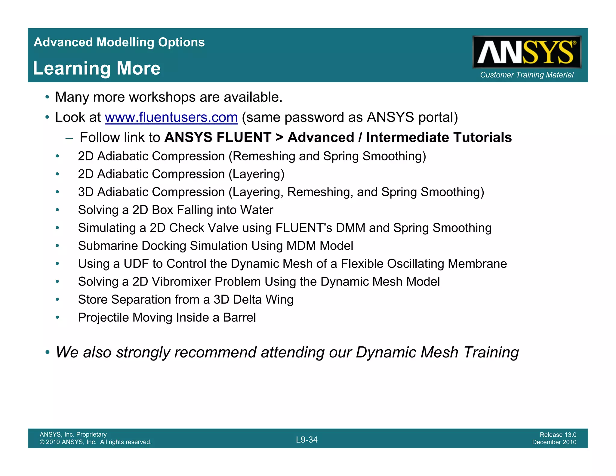 Advanced Modelling Options
Customer Training MaterialLearning More
• Many more workshops are available.
• Look at www.fluentusers.com (same password as ANSYS portal)
– Follow link to ANSYS FLUENT > Advanced / Intermediate Tutorials
• 2D Adiabatic Compression (Remeshing and Spring Smoothing)
• 2D Adiabatic Compression (Layering)
• 3D Adiabatic Compression (Layering, Remeshing, and Spring Smoothing)
Solving a 2D Box Falling into Water• Solving a 2D Box Falling into Water
• Simulating a 2D Check Valve using FLUENT's DMM and Spring Smoothing
• Submarine Docking Simulation Using MDM Model
• Using a UDF to Control the Dynamic Mesh of a Flexible Oscillating MembraneUs g a U o Co o e y a c es o a e b e Osc a g e b a e
• Solving a 2D Vibromixer Problem Using the Dynamic Mesh Model
• Store Separation from a 3D Delta Wing
• Projectile Moving Inside a Barrel
• We also strongly recommend attending our Dynamic Mesh Training
L9-34
ANSYS, Inc. Proprietary
© 2010 ANSYS, Inc. All rights reserved.
Release 13.0
December 2010
 