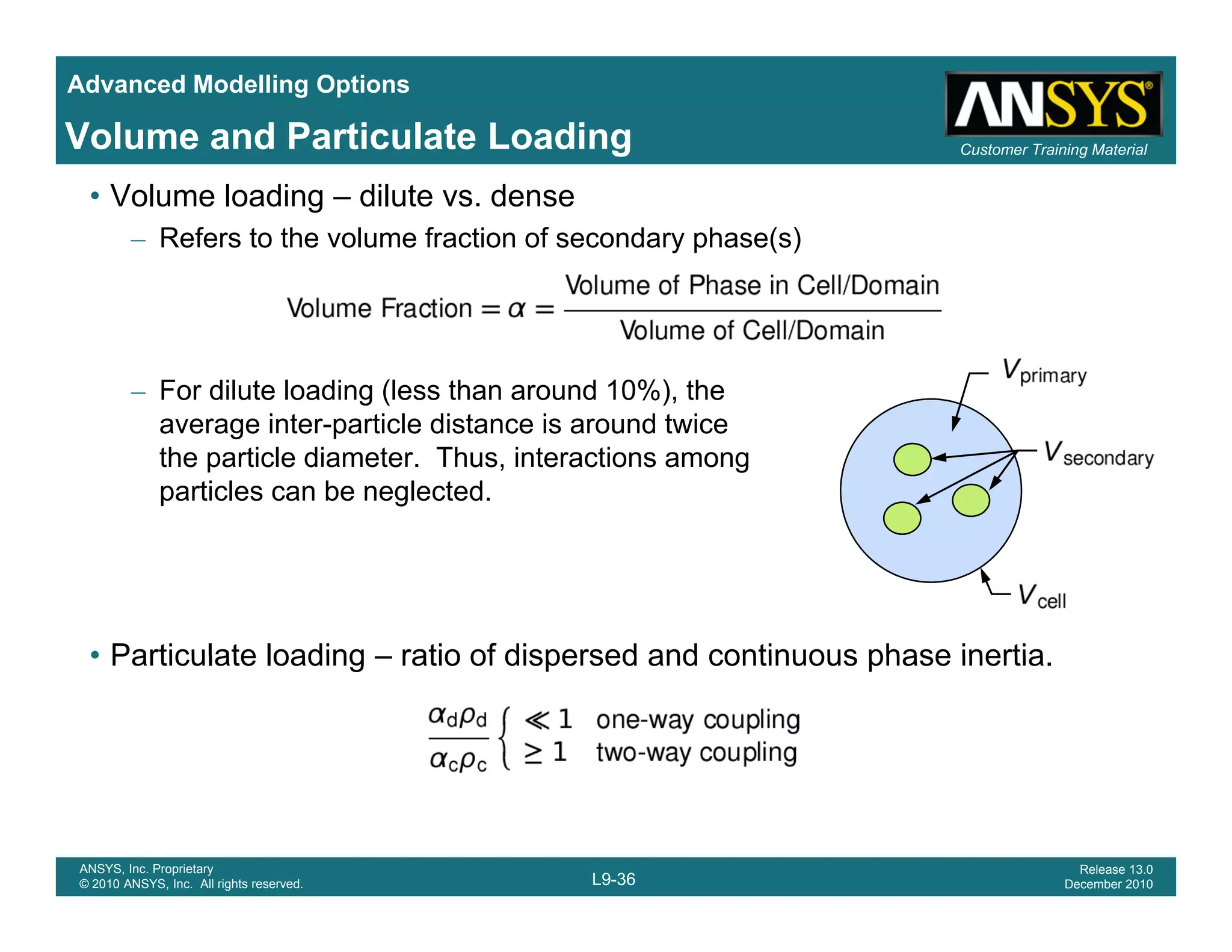 Advanced Modelling Options
Customer Training MaterialVolume and Particulate Loading
• Volume loading – dilute vs. dense
– Refers to the volume fraction of secondary phase(s)
– For dilute loading (less than around 10%), the
i t ti l di t i d t iaverage inter-particle distance is around twice
the particle diameter. Thus, interactions among
particles can be neglected.
• Particulate loading ratio of dispersed and continuous phase inertia• Particulate loading – ratio of dispersed and continuous phase inertia.
L9-36
ANSYS, Inc. Proprietary
© 2010 ANSYS, Inc. All rights reserved.
Release 13.0
December 2010
 