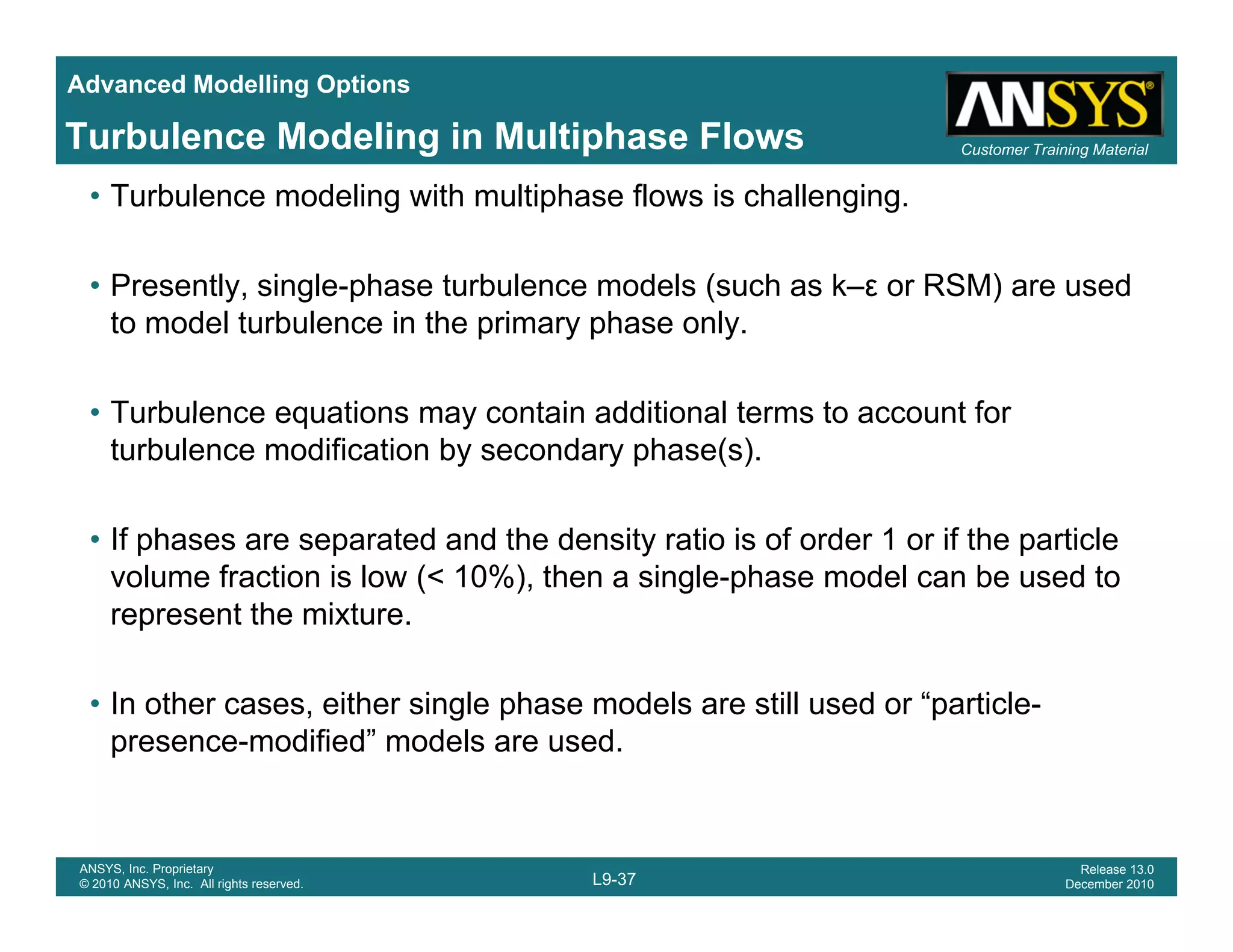 Advanced Modelling Options
Customer Training MaterialTurbulence Modeling in Multiphase Flows
• Turbulence modeling with multiphase flows is challenging.
• Presently, single-phase turbulence models (such as k–ε or RSM) are usedPresently, single phase turbulence models (such as k ε or RSM) are used
to model turbulence in the primary phase only.
• Turbulence equations may contain additional terms to account for• Turbulence equations may contain additional terms to account for
turbulence modification by secondary phase(s).
• If phases are separated and the density ratio is of order 1 or if the particle• If phases are separated and the density ratio is of order 1 or if the particle
volume fraction is low (< 10%), then a single-phase model can be used to
represent the mixture.
• In other cases, either single phase models are still used or “particle-
presence-modified” models are used.
L9-37
ANSYS, Inc. Proprietary
© 2010 ANSYS, Inc. All rights reserved.
Release 13.0
December 2010
 