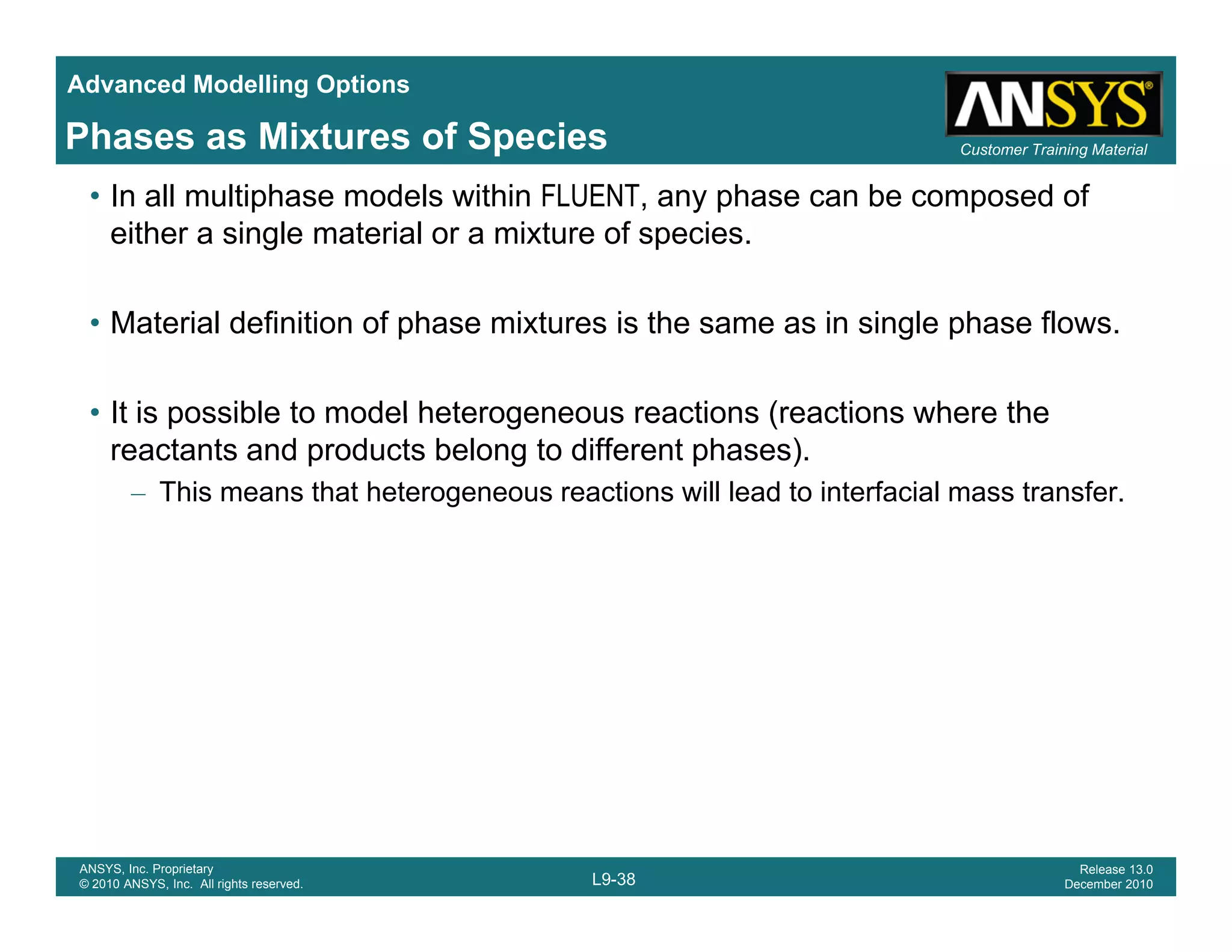 Advanced Modelling Options
Customer Training MaterialPhases as Mixtures of Species
• In all multiphase models within FLUENT, any phase can be composed of
either a single material or a mixture of species.
• Material definition of phase mixtures is the same as in single phase flows.
• It is possible to model heterogeneous reactions (reactions where the• It is possible to model heterogeneous reactions (reactions where the
reactants and products belong to different phases).
– This means that heterogeneous reactions will lead to interfacial mass transfer.
L9-38
ANSYS, Inc. Proprietary
© 2010 ANSYS, Inc. All rights reserved.
Release 13.0
December 2010
 