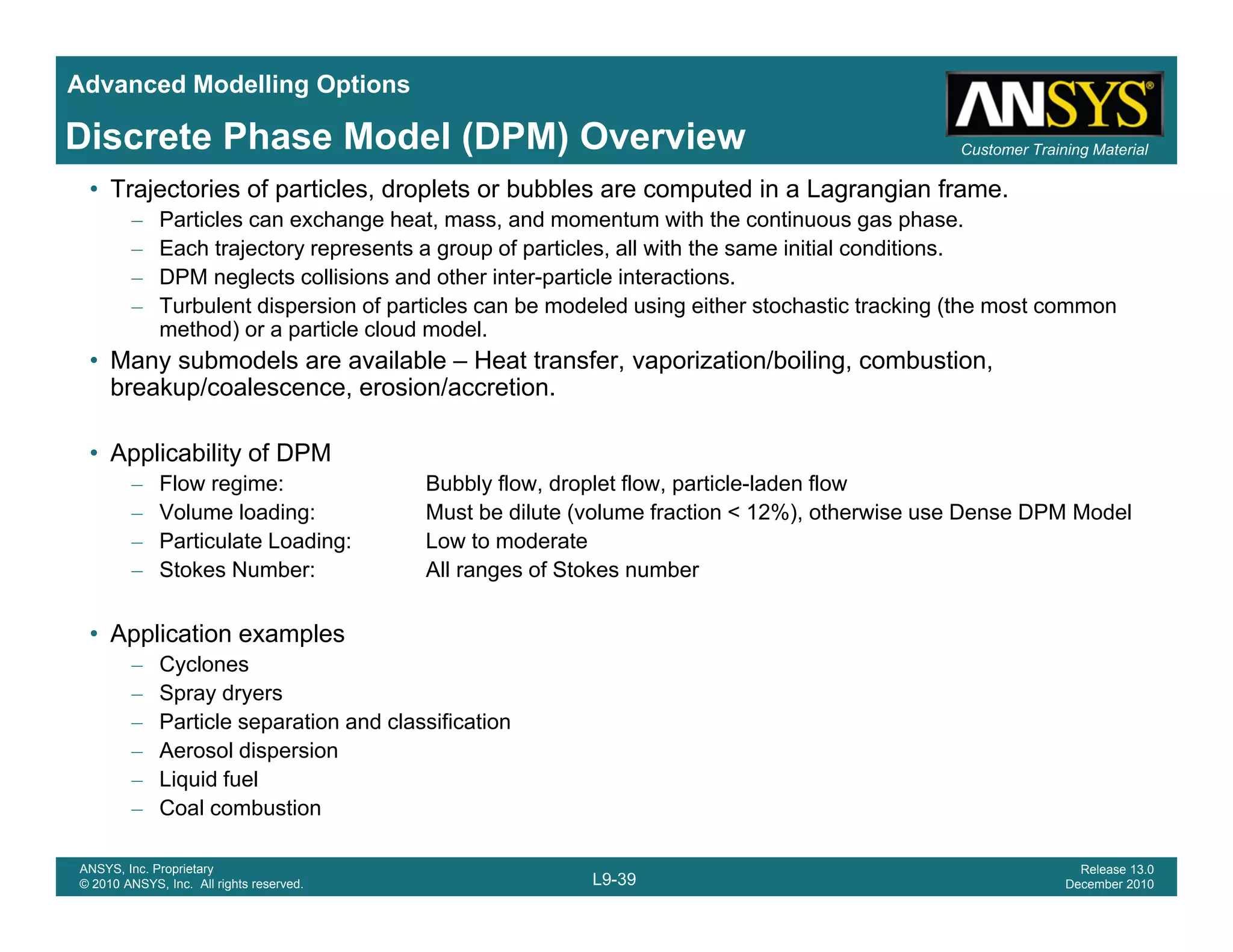Advanced Modelling Options
Customer Training MaterialDiscrete Phase Model (DPM) Overview
• Trajectories of particles, droplets or bubbles are computed in a Lagrangian frame.
– Particles can exchange heat, mass, and momentum with the continuous gas phase.
– Each trajectory represents a group of particles, all with the same initial conditions.
– DPM neglects collisions and other inter-particle interactions.
– Turbulent dispersion of particles can be modeled using either stochastic tracking (the most common
method) or a particle cloud model.
• Many submodels are available – Heat transfer, vaporization/boiling, combustion,
breakup/coalescence, erosion/accretion.
• Applicability of DPM
– Flow regime: Bubbly flow, droplet flow, particle-laden flow
– Volume loading: Must be dilute (volume fraction < 12%), otherwise use Dense DPM Model
P ti l t L di L t d t– Particulate Loading: Low to moderate
– Stokes Number: All ranges of Stokes number
• Application examples
C– Cyclones
– Spray dryers
– Particle separation and classification
– Aerosol dispersion
Liquid fuel
L9-39
ANSYS, Inc. Proprietary
© 2010 ANSYS, Inc. All rights reserved.
Release 13.0
December 2010
– Liquid fuel
– Coal combustion
 