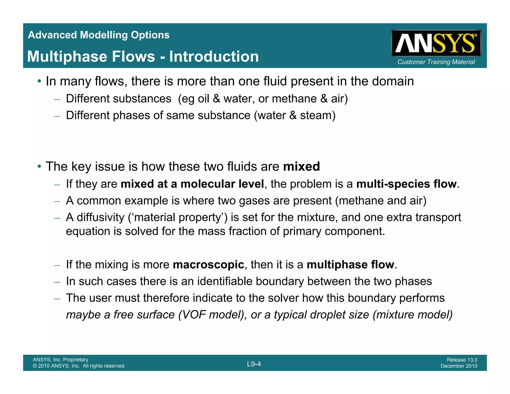 Advanced Modelling Options
Customer Training MaterialMultiphase Flows - Introduction
• In many flows, there is more than one fluid present in the domain
– Different substances (eg oil & water, or methane & air)
– Different phases of same substance (water & steam)
• The key issue is how these two fluids are mixedy
– If they are mixed at a molecular level, the problem is a multi-species flow.
– A common example is where two gases are present (methane and air)
– A diffusivity (‘material property’) is set for the mixture, and one extra transporty ( p p y ) , p
equation is solved for the mass fraction of primary component.
– If the mixing is more macroscopic, then it is a multiphase flow.
– In such cases there is an identifiable boundary between the two phases
– The user must therefore indicate to the solver how this boundary performs
maybe a free surface (VOF model), or a typical droplet size (mixture model)
L9-4
ANSYS, Inc. Proprietary
© 2010 ANSYS, Inc. All rights reserved.
Release 13.0
December 2010
 