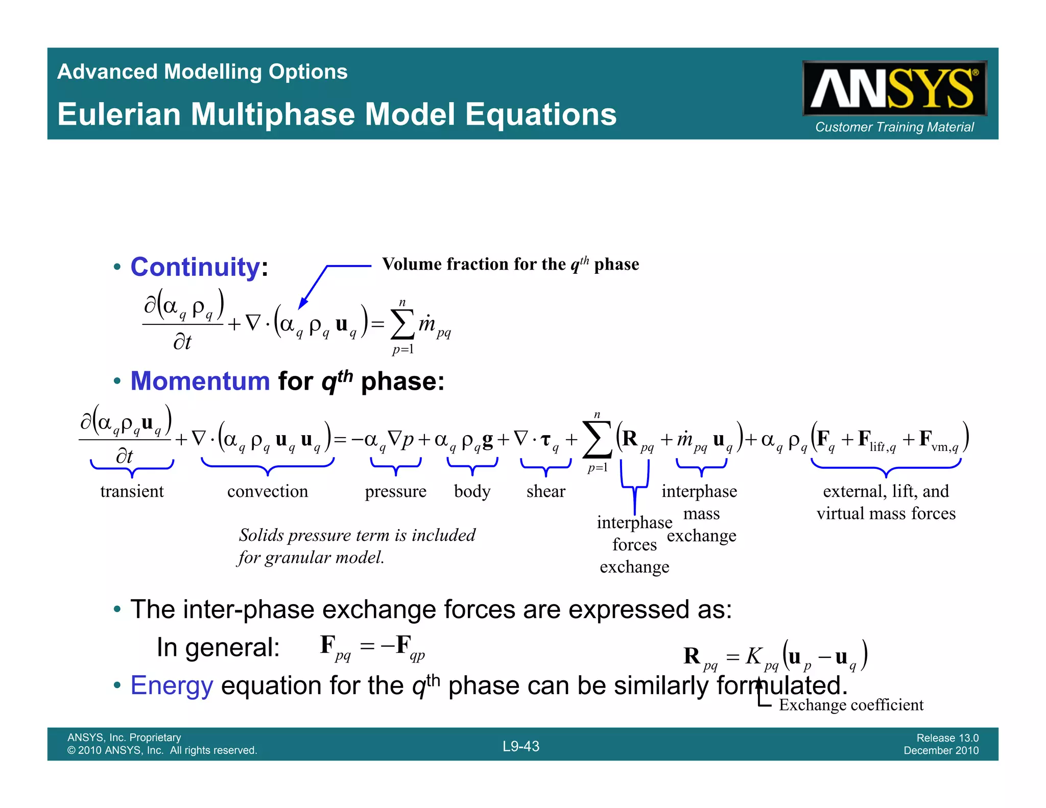 Advanced Modelling Options
Customer Training MaterialEulerian Multiphase Model Equations
• Continuity:
( ) ( ) ∑=
=ρα⋅∇+
∂
ρα∂ n
p
pqqqq
qq
m
t 1
&u
Volume fraction for the qth phase
( ) ( ) ( ) ( )qqtqqq
n
qpqpqqqqqqqqq
qqq
mp
t
,vm,lif FFFuRτguu
u
++ρα+++⋅∇+ρα+∇α−=ρα⋅∇+
∂
ρα∂
∑ &
• Momentum for qth phase:
p 1
p
t 1
∂ ∑=
transient convection pressure shear
interphase
forces
interphase
mass
exchange
body external, lift, and
virtual mass forces
Solids pressure term is included
for granular model
• The inter-phase exchange forces are expressed as:
In general: ( )K uuR −=qppq FF −=
exchange
for granular model.
L9-43
ANSYS, Inc. Proprietary
© 2010 ANSYS, Inc. All rights reserved.
Release 13.0
December 2010
g
• Energy equation for the qth phase can be similarly formulated.
( )qppqpq K uuR =qppq
Exchange coefficient
 