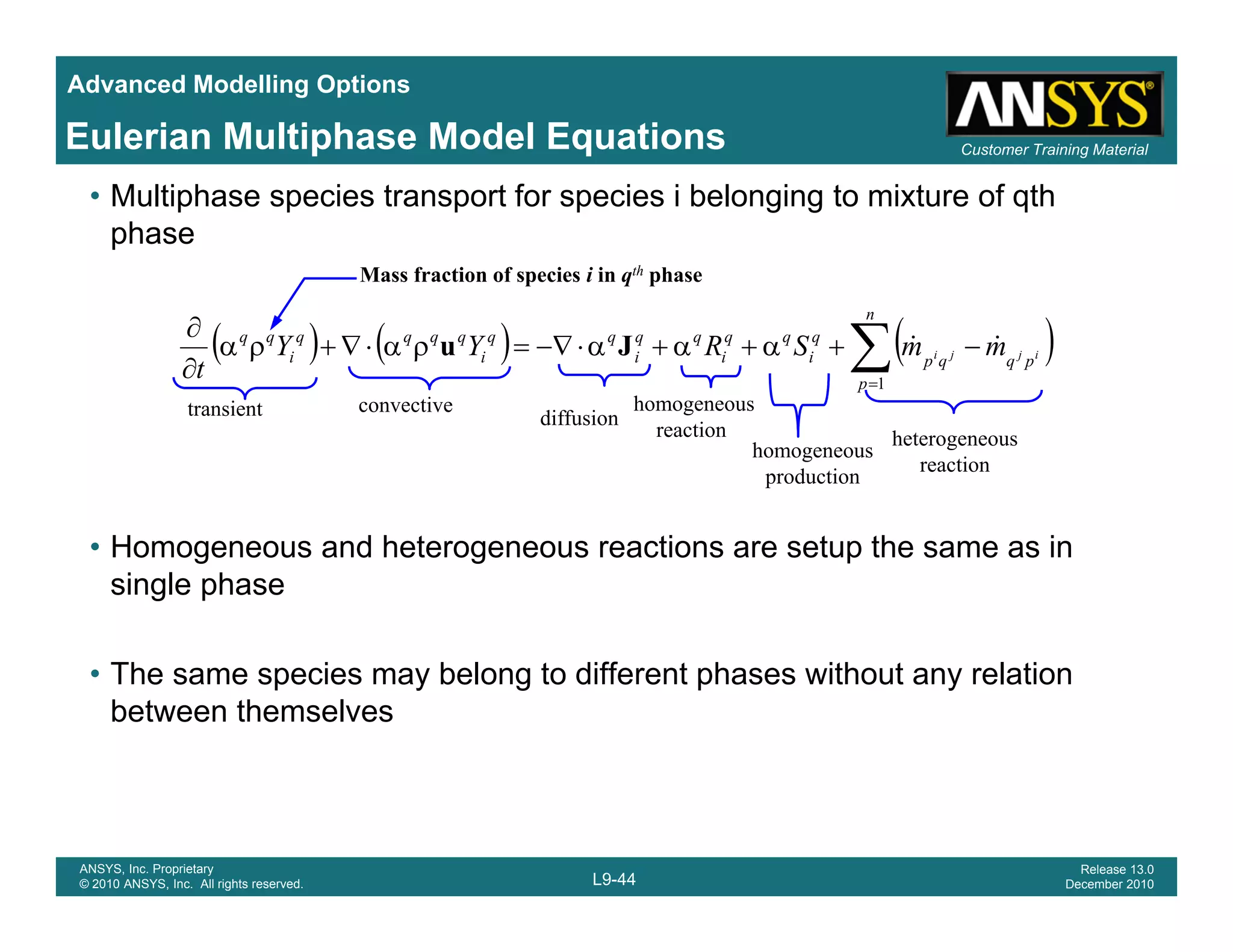 Advanced Modelling Options
Customer Training MaterialEulerian Multiphase Model Equations
• Multiphase species transport for species i belonging to mixture of qth
phase
Mass fraction of species i in qth phase
( ) ( ) ( )∑=
−+α+α+α⋅−∇=ρα⋅∇+ρα
∂
∂
n
p
pqqp
q
i
qq
i
qq
i
qq
i
qqqq
i
qq
ijji mmSRYY
t 1
&&Ju
transient convective
diffusion
homogeneous
H d h t ti t th i
t a s e t diffusion
reaction
homogeneous
production
heterogeneous
reaction
• Homogeneous and heterogeneous reactions are setup the same as in
single phase
• The same species may belong to different phases without any relation
between themselves
L9-44
ANSYS, Inc. Proprietary
© 2010 ANSYS, Inc. All rights reserved.
Release 13.0
December 2010
 
