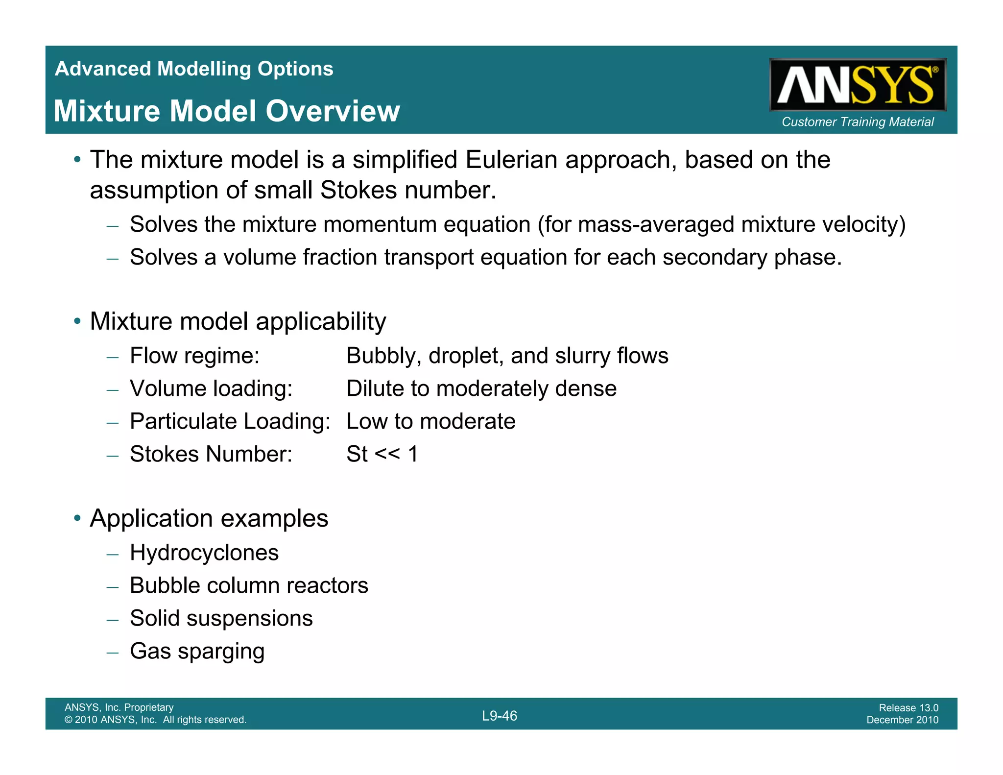 Advanced Modelling Options
Customer Training MaterialMixture Model Overview
• The mixture model is a simplified Eulerian approach, based on the
assumption of small Stokes number.
– Solves the mixture momentum equation (for mass-averaged mixture velocity)
– Solves a volume fraction transport equation for each secondary phase.
• Mixture model applicability
– Flow regime: Bubbly, droplet, and slurry flows
– Volume loading: Dilute to moderately dense
– Particulate Loading: Low to moderate
– Stokes Number: St << 1
• Application examples
– Hydrocyclones
– Bubble column reactors
– Solid suspensions
L9-46
ANSYS, Inc. Proprietary
© 2010 ANSYS, Inc. All rights reserved.
Release 13.0
December 2010
– Gas sparging
 