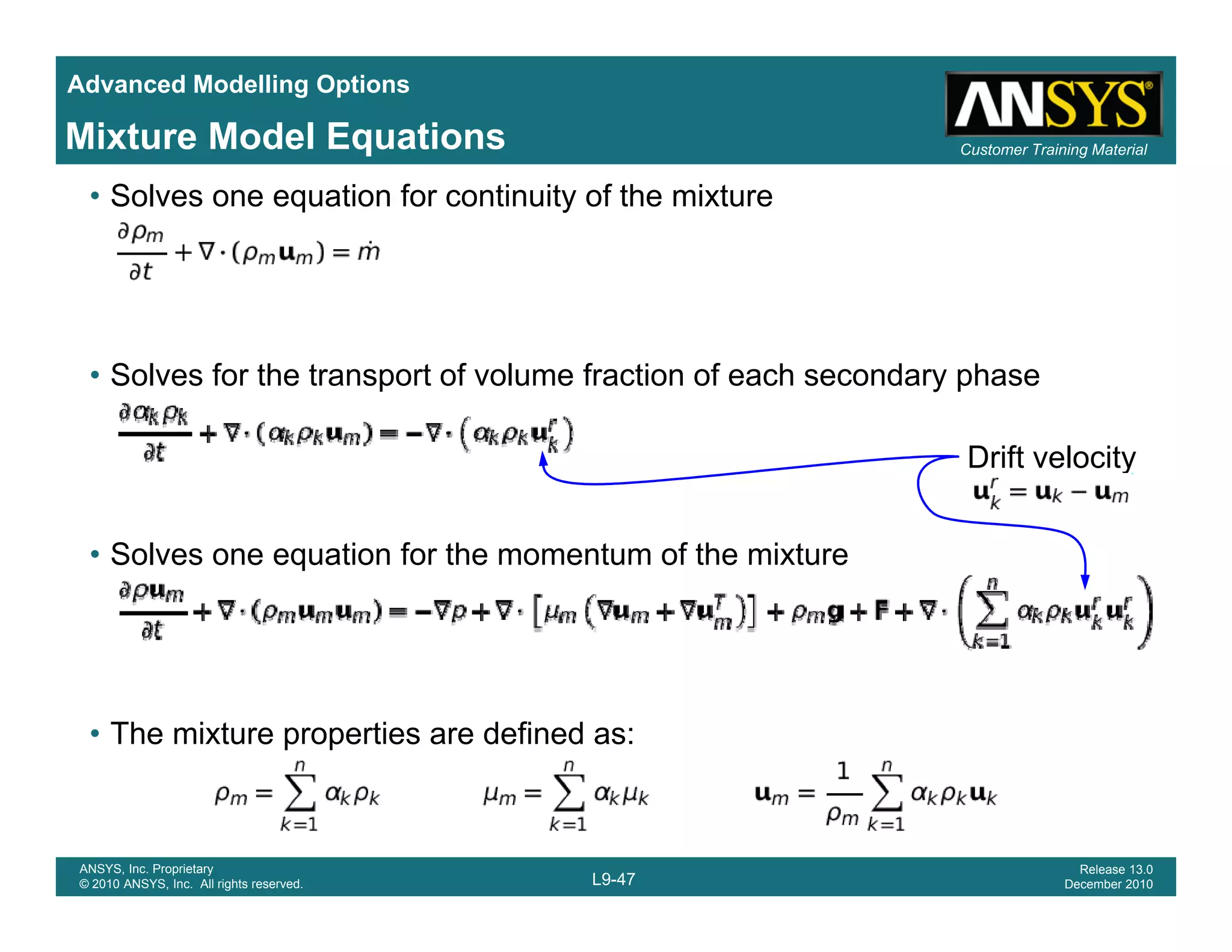 Advanced Modelling Options
Customer Training MaterialMixture Model Equations
• Solves one equation for continuity of the mixture
• Solves for the transport of volume fraction of each secondary phase
Drift velocity
• Solves one equation for the momentum of the mixture
• The mixture properties are defined as:
L9-47
ANSYS, Inc. Proprietary
© 2010 ANSYS, Inc. All rights reserved.
Release 13.0
December 2010
 