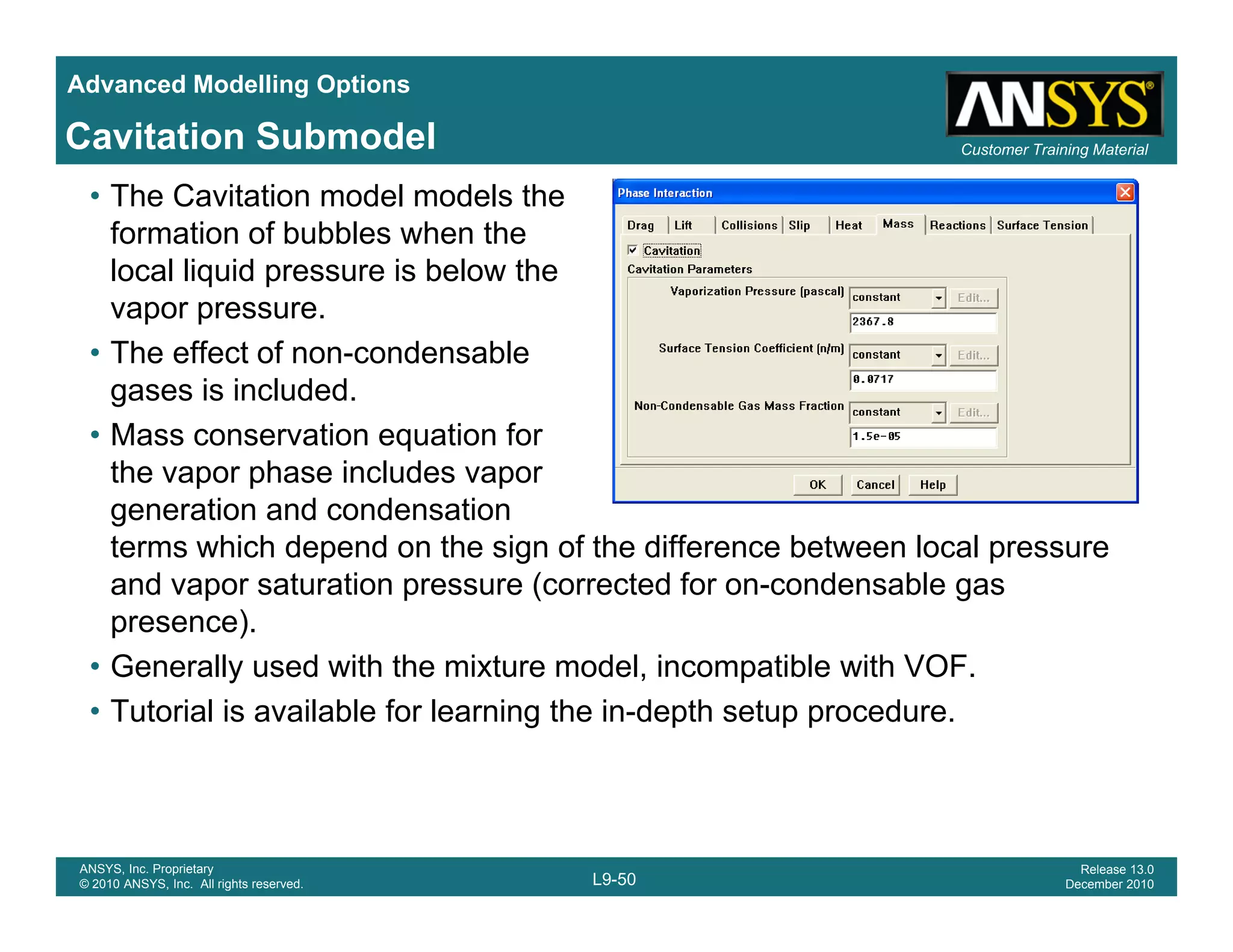 Advanced Modelling Options
Customer Training MaterialCavitation Submodel
• The Cavitation model models the
formation of bubbles when the
local liquid pressure is below the
vapor pressure.
• The effect of non-condensable
gases is included.
• Mass conservation equation for
the vapor phase includes vapor
generation and condensation
t hi h d d th i f th diff b t l lterms which depend on the sign of the difference between local pressure
and vapor saturation pressure (corrected for on-condensable gas
presence).
G ll d ith th i t d l i tibl ith VOF• Generally used with the mixture model, incompatible with VOF.
• Tutorial is available for learning the in-depth setup procedure.
L9-50
ANSYS, Inc. Proprietary
© 2010 ANSYS, Inc. All rights reserved.
Release 13.0
December 2010
 