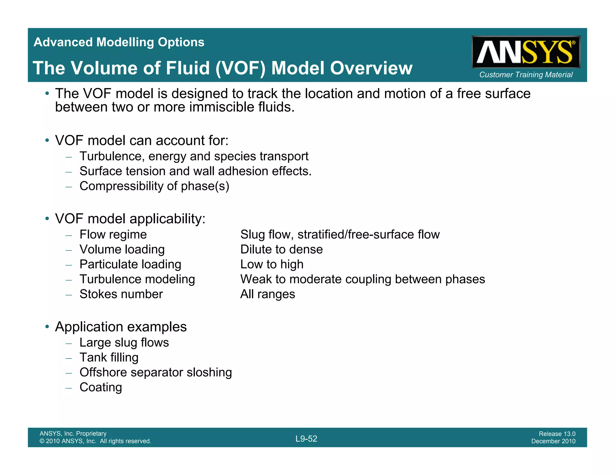 Advanced Modelling Options
Customer Training MaterialThe Volume of Fluid (VOF) Model Overview
• The VOF model is designed to track the location and motion of a free surface
between two or more immiscible fluids.
• VOF model can account for:
– Turbulence, energy and species transport
– Surface tension and wall adhesion effects.
– Compressibility of phase(s)
• VOF model applicability:
– Flow regime Slug flow, stratified/free-surface flow
– Volume loading Dilute to dense
– Particulate loading Low to highParticulate loading Low to high
– Turbulence modeling Weak to moderate coupling between phases
– Stokes number All ranges
• Application examples• Application examples
– Large slug flows
– Tank filling
– Offshore separator sloshing
Coating
L9-52
ANSYS, Inc. Proprietary
© 2010 ANSYS, Inc. All rights reserved.
Release 13.0
December 2010
– Coating
 