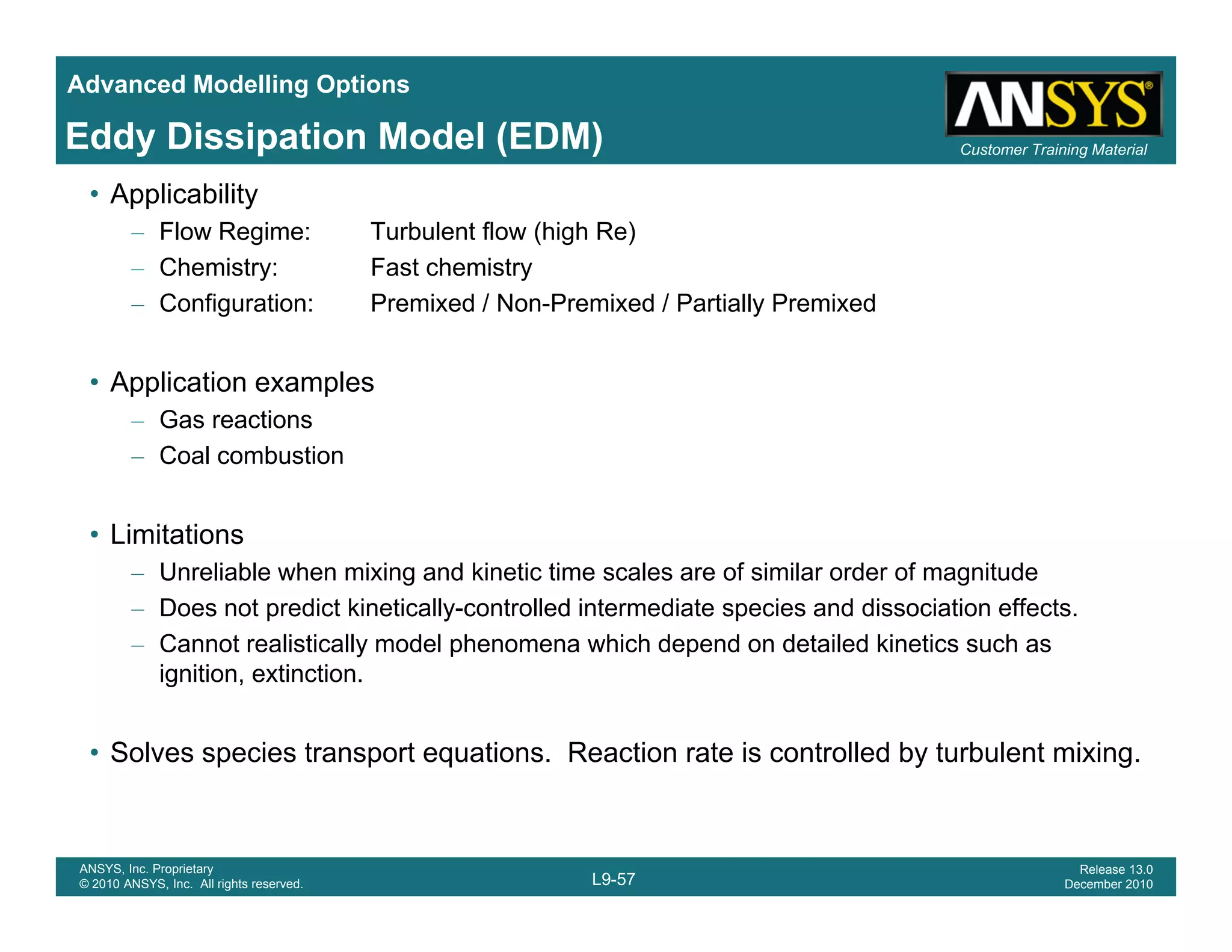 Advanced Modelling Options
Customer Training MaterialEddy Dissipation Model (EDM)
• Applicability
– Flow Regime: Turbulent flow (high Re)
– Chemistry: Fast chemistry
C fi ti P i d / N P i d / P ti ll P i d– Configuration: Premixed / Non-Premixed / Partially Premixed
• Application examples
Gas reactions– Gas reactions
– Coal combustion
• Limitations• Limitations
– Unreliable when mixing and kinetic time scales are of similar order of magnitude
– Does not predict kinetically-controlled intermediate species and dissociation effects.
– Cannot realistically model phenomena which depend on detailed kinetics such asy p p
ignition, extinction.
• Solves species transport equations. Reaction rate is controlled by turbulent mixing.
L9-57
ANSYS, Inc. Proprietary
© 2010 ANSYS, Inc. All rights reserved.
Release 13.0
December 2010
 
