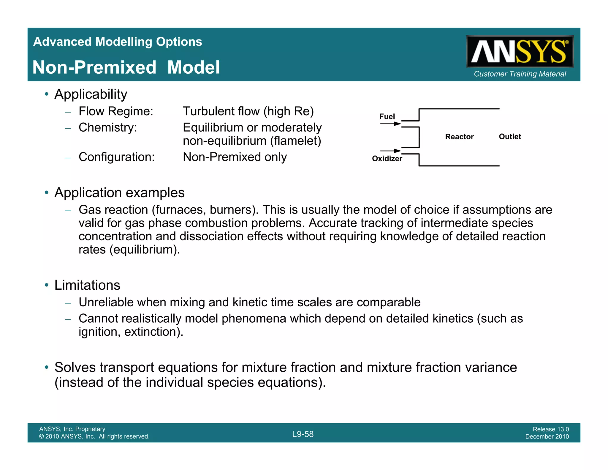 Advanced Modelling Options
Customer Training MaterialNon-Premixed Model
• Applicability
– Flow Regime: Turbulent flow (high Re)
– Chemistry: Equilibrium or moderately
non-equilibrium (flamelet)
Fuel
Reactor Outlet
q ( )
– Configuration: Non-Premixed only
• Application examples
G ti (f b ) Thi i ll th d l f h i if ti
Oxidizer
– Gas reaction (furnaces, burners). This is usually the model of choice if assumptions are
valid for gas phase combustion problems. Accurate tracking of intermediate species
concentration and dissociation effects without requiring knowledge of detailed reaction
rates (equilibrium).
• Limitations
– Unreliable when mixing and kinetic time scales are comparable
– Cannot realistically model phenomena which depend on detailed kinetics (such asy p p (
ignition, extinction).
• Solves transport equations for mixture fraction and mixture fraction variance
(instead of the individual species equations)
L9-58
ANSYS, Inc. Proprietary
© 2010 ANSYS, Inc. All rights reserved.
Release 13.0
December 2010
(instead of the individual species equations).
 
