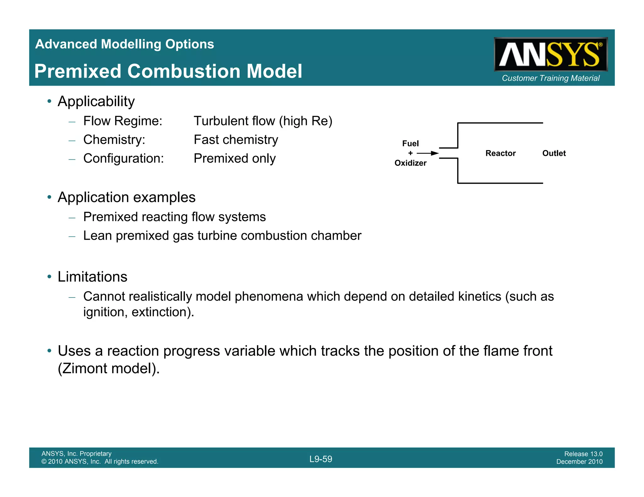 Advanced Modelling Options
Customer Training MaterialPremixed Combustion Model
• Applicability
– Flow Regime: Turbulent flow (high Re)
– Chemistry: Fast chemistry
C fi ti P i d l
Fuel
+ Reactor Outlet
– Configuration: Premixed only
• Application examples
Premixed reacting flow systems
+
Oxidizer
Reactor Outlet
– Premixed reacting flow systems
– Lean premixed gas turbine combustion chamber
• LimitationsLimitations
– Cannot realistically model phenomena which depend on detailed kinetics (such as
ignition, extinction).
• Uses a reaction progress variable which tracks the position of the flame front
(Zimont model).
L9-59
ANSYS, Inc. Proprietary
© 2010 ANSYS, Inc. All rights reserved.
Release 13.0
December 2010
 