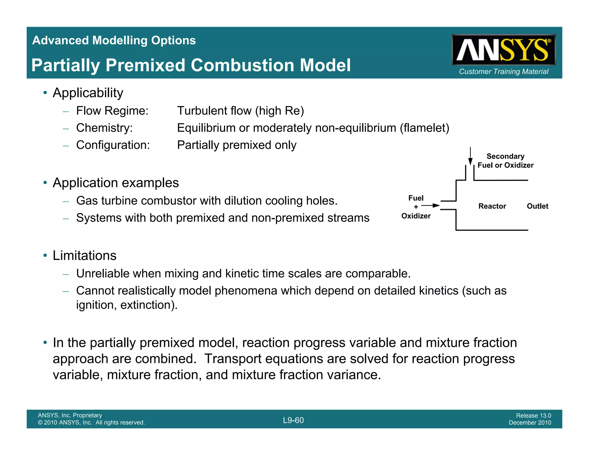 Advanced Modelling Options
Customer Training MaterialPartially Premixed Combustion Model
• Applicability
– Flow Regime: Turbulent flow (high Re)
– Chemistry: Equilibrium or moderately non-equilibrium (flamelet)
C fi ti P ti ll i d l– Configuration: Partially premixed only
• Application examples
Gas turbine combustor with dilution cooling holes Fuel
Secondary
Fuel or Oxidizer
– Gas turbine combustor with dilution cooling holes.
– Systems with both premixed and non-premixed streams
• Limitations
Fuel
+
Oxidizer
Reactor Outlet
• Limitations
– Unreliable when mixing and kinetic time scales are comparable.
– Cannot realistically model phenomena which depend on detailed kinetics (such as
ignition, extinction).
• In the partially premixed model, reaction progress variable and mixture fraction
approach are combined. Transport equations are solved for reaction progress
i bl i t f ti d i t f ti i
L9-60
ANSYS, Inc. Proprietary
© 2010 ANSYS, Inc. All rights reserved.
Release 13.0
December 2010
variable, mixture fraction, and mixture fraction variance.
 