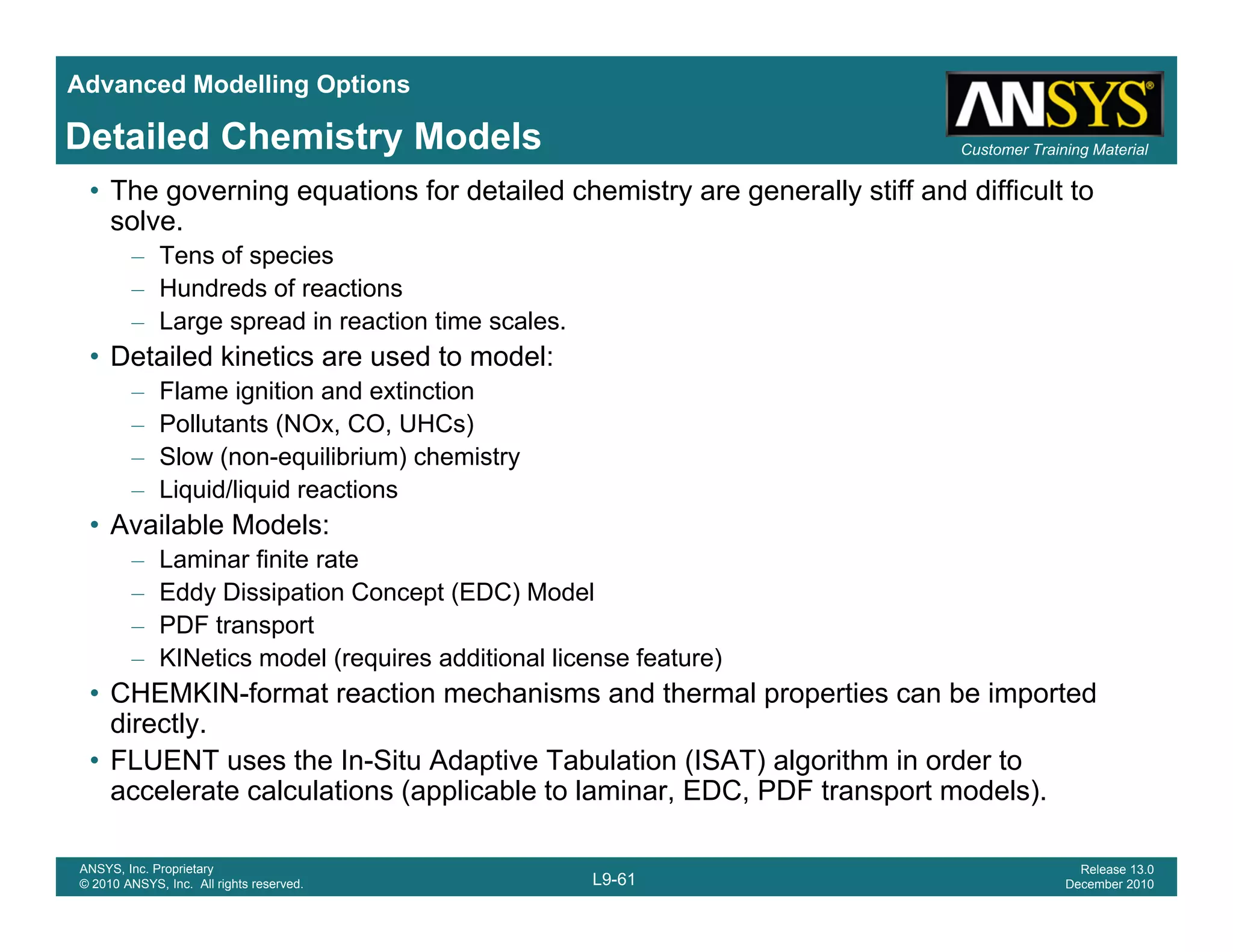 Advanced Modelling Options
Customer Training MaterialDetailed Chemistry Models
• The governing equations for detailed chemistry are generally stiff and difficult to
solve.
– Tens of species
– Hundreds of reactionsHundreds of reactions
– Large spread in reaction time scales.
• Detailed kinetics are used to model:
– Flame ignition and extinction
P ll t t (NO CO UHC )– Pollutants (NOx, CO, UHCs)
– Slow (non-equilibrium) chemistry
– Liquid/liquid reactions
• Available Models:
– Laminar finite rate
– Eddy Dissipation Concept (EDC) Model
– PDF transport
KINetics model (requires additional license feature)– KINetics model (requires additional license feature)
• CHEMKIN-format reaction mechanisms and thermal properties can be imported
directly.
• FLUENT uses the In-Situ Adaptive Tabulation (ISAT) algorithm in order to
L9-61
ANSYS, Inc. Proprietary
© 2010 ANSYS, Inc. All rights reserved.
Release 13.0
December 2010
( ) g
accelerate calculations (applicable to laminar, EDC, PDF transport models).
 