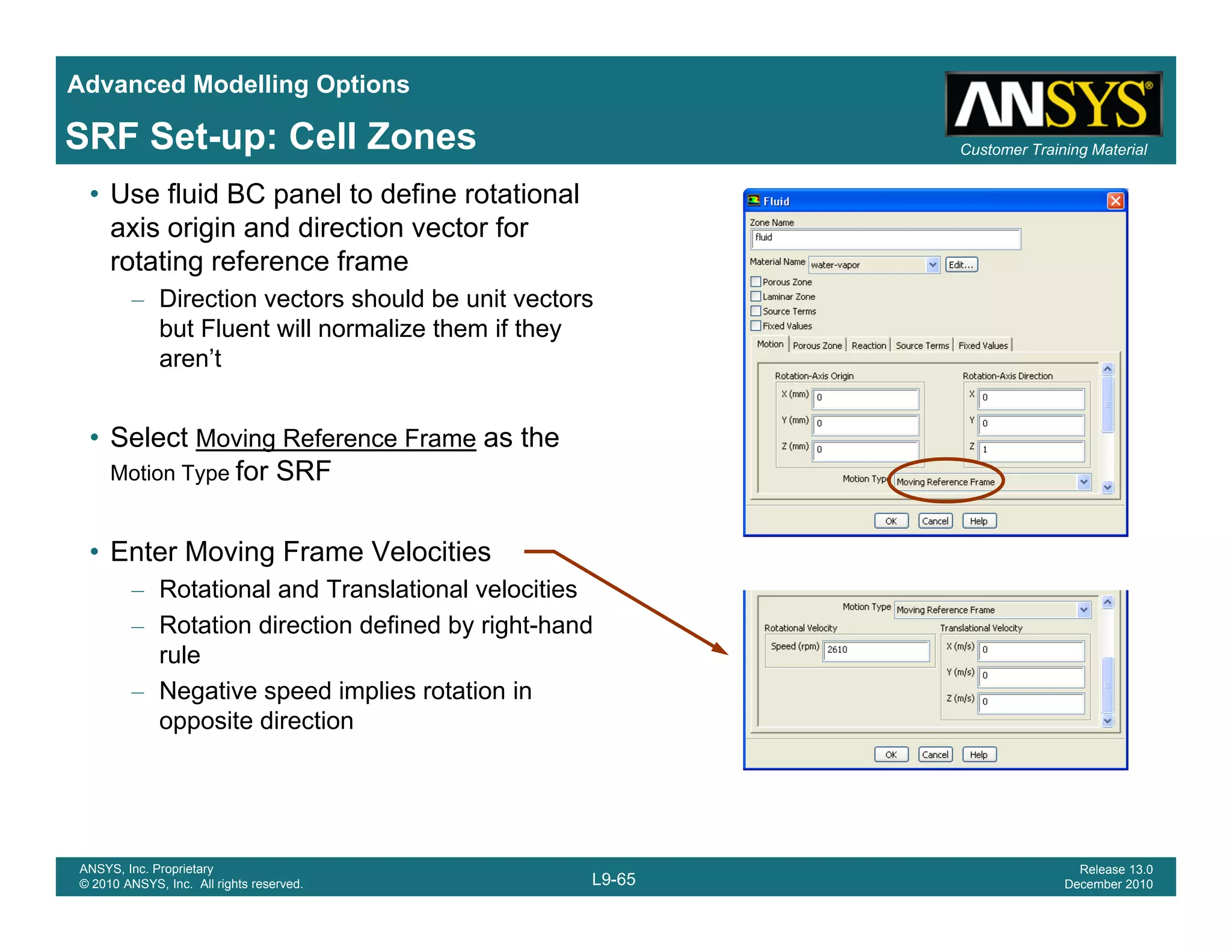 Advanced Modelling Options
Customer Training MaterialSRF Set-up: Cell Zones
• Use fluid BC panel to define rotational
axis origin and direction vector for
rotating reference frame
Direction vectors should be unit vectors– Direction vectors should be unit vectors
but Fluent will normalize them if they
aren’t
• Select Moving Reference Frame as the
Motion Type for SRF
• Enter Moving Frame Velocities
– Rotational and Translational velocities
– Rotation direction defined by right-hand
rulerule
– Negative speed implies rotation in
opposite direction
L9-65
ANSYS, Inc. Proprietary
© 2010 ANSYS, Inc. All rights reserved.
Release 13.0
December 2010
 