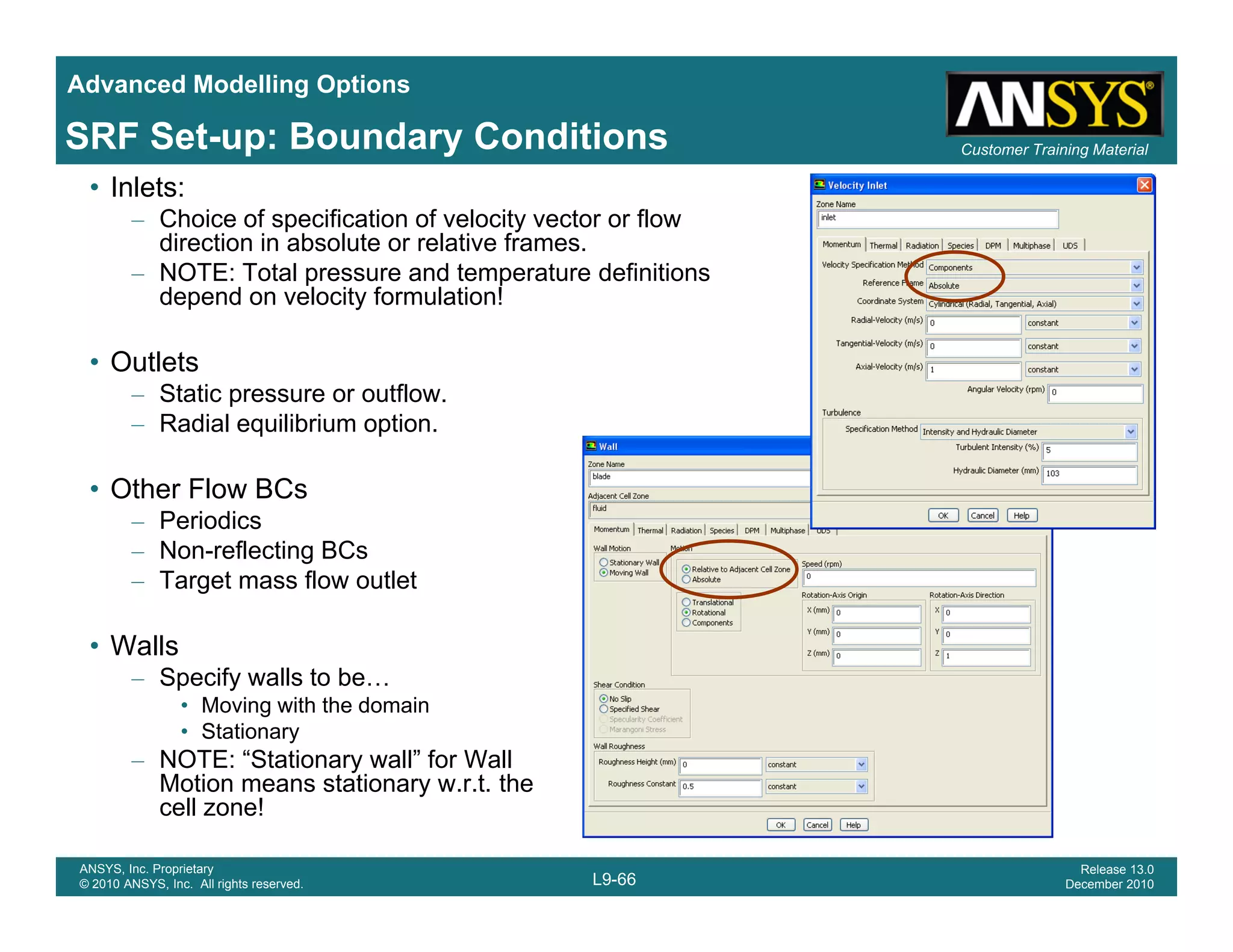 Advanced Modelling Options
Customer Training MaterialSRF Set-up: Boundary Conditions
• Inlets:
– Choice of specification of velocity vector or flow
direction in absolute or relative frames.
– NOTE: Total pressure and temperature definitions
depend on velocity formulation!depend on velocity formulation!
• Outlets
– Static pressure or outflow.
R di l ilib i ti– Radial equilibrium option.
• Other Flow BCs
– Periodics
– Non-reflecting BCs
– Target mass flow outlet
• Walls
– Specify walls to be…
• Moving with the domain
• Stationary
– NOTE: “Stationary wall” for Wall
M ti t ti t th
L9-66
ANSYS, Inc. Proprietary
© 2010 ANSYS, Inc. All rights reserved.
Release 13.0
December 2010
Motion means stationary w.r.t. the
cell zone!
 
