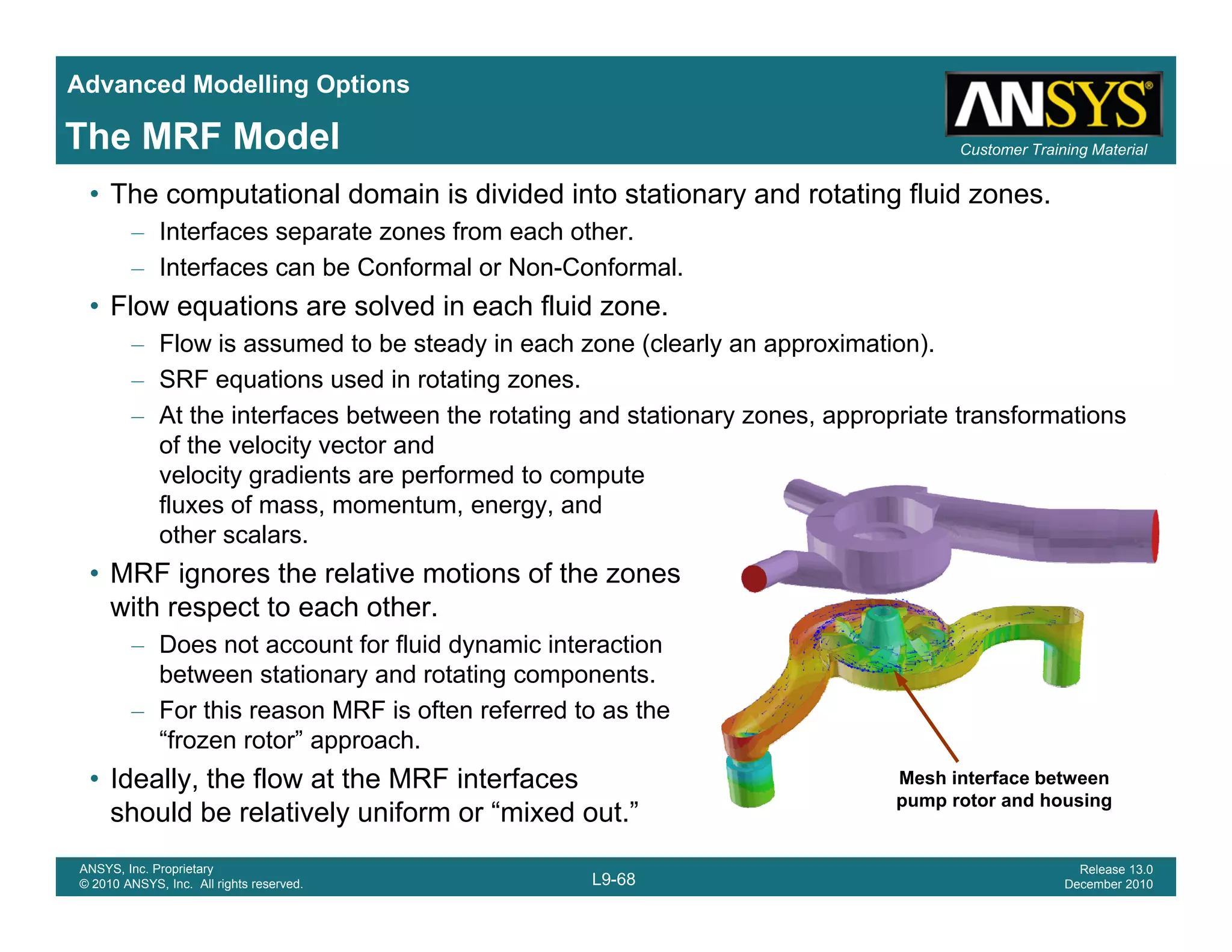 Advanced Modelling Options
Customer Training MaterialThe MRF Model
• The computational domain is divided into stationary and rotating fluid zones.
– Interfaces separate zones from each other.
– Interfaces can be Conformal or Non-Conformal.
Fl ti l d i h fl id• Flow equations are solved in each fluid zone.
– Flow is assumed to be steady in each zone (clearly an approximation).
– SRF equations used in rotating zones.
At the interfaces between the rotating and stationary zones appropriate transformations– At the interfaces between the rotating and stationary zones, appropriate transformations
of the velocity vector and
velocity gradients are performed to compute
fluxes of mass, momentum, energy, and
other scalarsother scalars.
• MRF ignores the relative motions of the zones
with respect to each other.
– Does not account for fluid dynamic interactiony
between stationary and rotating components.
– For this reason MRF is often referred to as the
“frozen rotor” approach.
• Ideally the flow at the MRF interfaces Mesh interface between
L9-68
ANSYS, Inc. Proprietary
© 2010 ANSYS, Inc. All rights reserved.
Release 13.0
December 2010
• Ideally, the flow at the MRF interfaces
should be relatively uniform or “mixed out.”
Mesh interface between
pump rotor and housing
 