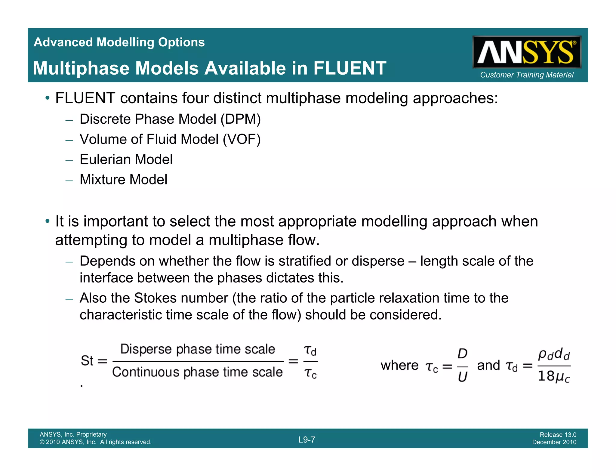 Advanced Modelling Options
Customer Training MaterialMultiphase Models Available in FLUENT
• FLUENT contains four distinct multiphase modeling approaches:
– Discrete Phase Model (DPM)
– Volume of Fluid Model (VOF)
– Eulerian Model
– Mixture Model
• It is important to select the most appropriate modelling approach when
attempting to model a multiphase flow.
– Depends on whether the flow is stratified or disperse – length scale of thep p g
interface between the phases dictates this.
– Also the Stokes number (the ratio of the particle relaxation time to the
characteristic time scale of the flow) should be considered.
where and
.
L9-7
ANSYS, Inc. Proprietary
© 2010 ANSYS, Inc. All rights reserved.
Release 13.0
December 2010
 