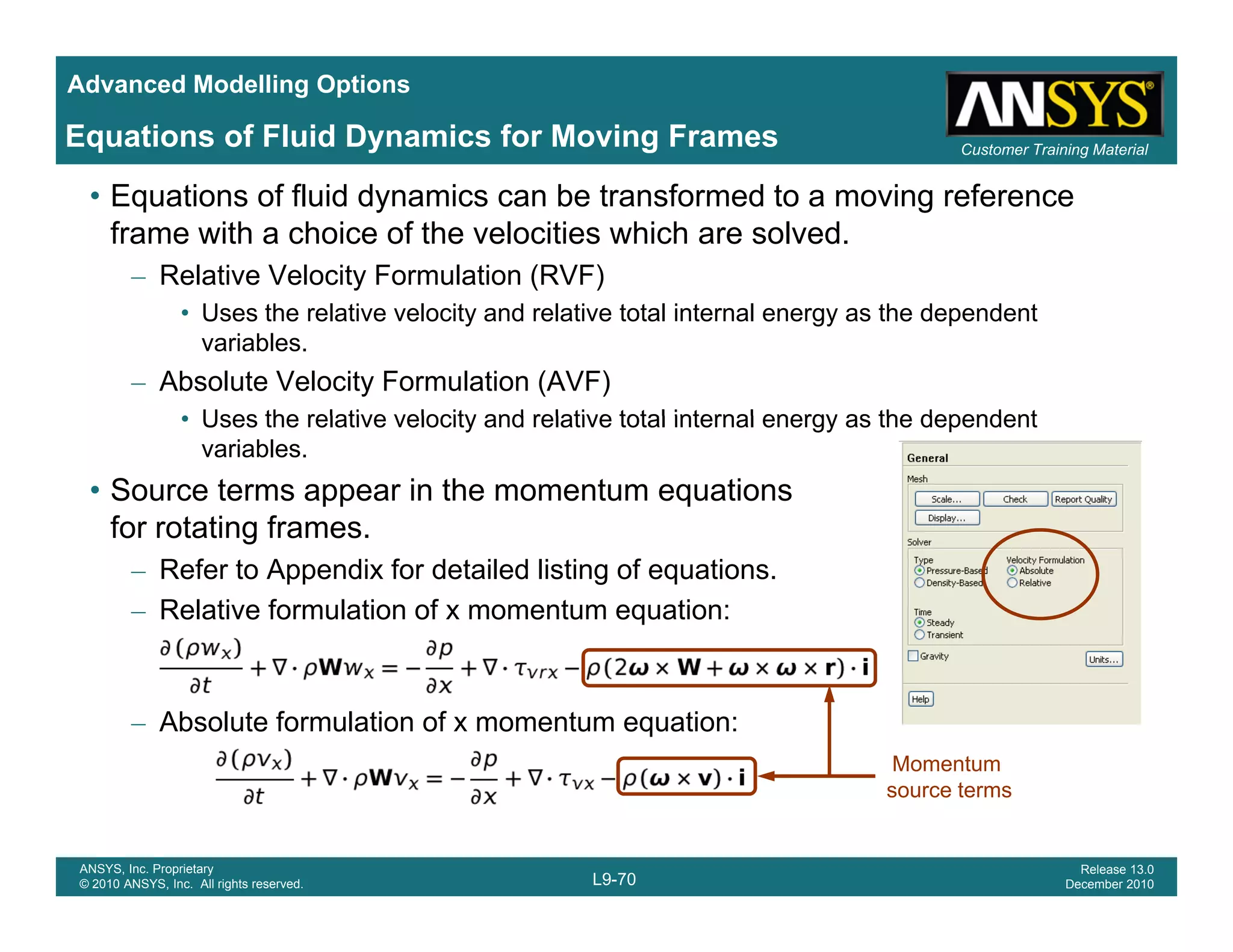 Advanced Modelling Options
Customer Training Material
Equations of Fluid Dynamics for Moving Frames
• Equations of fluid dynamics can be transformed to a moving reference
frame with a choice of the velocities which are solved.
– Relative Velocity Formulation (RVF)
• Uses the relative velocity and relative total internal energy as the dependent
variables.
– Absolute Velocity Formulation (AVF)
• Uses the relative velocity and relative total internal energy as the dependent• Uses the relative velocity and relative total internal energy as the dependent
variables.
• Source terms appear in the momentum equations
for rotating frames.for rotating frames.
– Refer to Appendix for detailed listing of equations.
– Relative formulation of x momentum equation:
– Absolute formulation of x momentum equation:
Momentum
L9-70
ANSYS, Inc. Proprietary
© 2010 ANSYS, Inc. All rights reserved.
Release 13.0
December 2010
source terms
 
