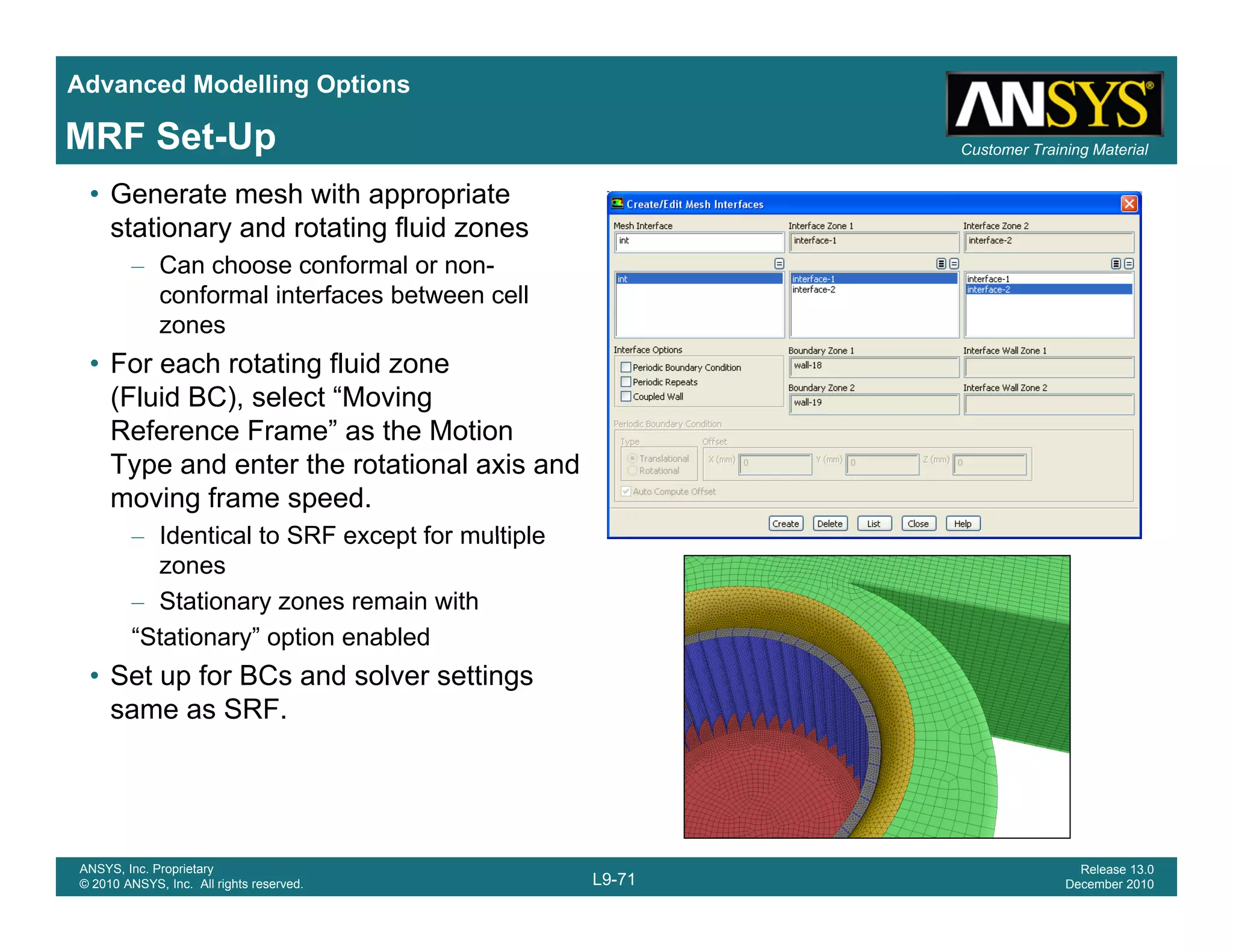 Advanced Modelling Options
Customer Training MaterialMRF Set-Up
• Generate mesh with appropriate
stationary and rotating fluid zones
– Can choose conformal or non-
conformal interfaces between cellconformal interfaces between cell
zones
• For each rotating fluid zone
(Fluid BC), select “Moving
Reference Frame” as the Motion
Type and enter the rotational axis and
moving frame speed.
Identical to SRF except for multiple– Identical to SRF except for multiple
zones
– Stationary zones remain with
“Stationary” option enabled
• Set up for BCs and solver settings
same as SRF.
L9-71
ANSYS, Inc. Proprietary
© 2010 ANSYS, Inc. All rights reserved.
Release 13.0
December 2010
 