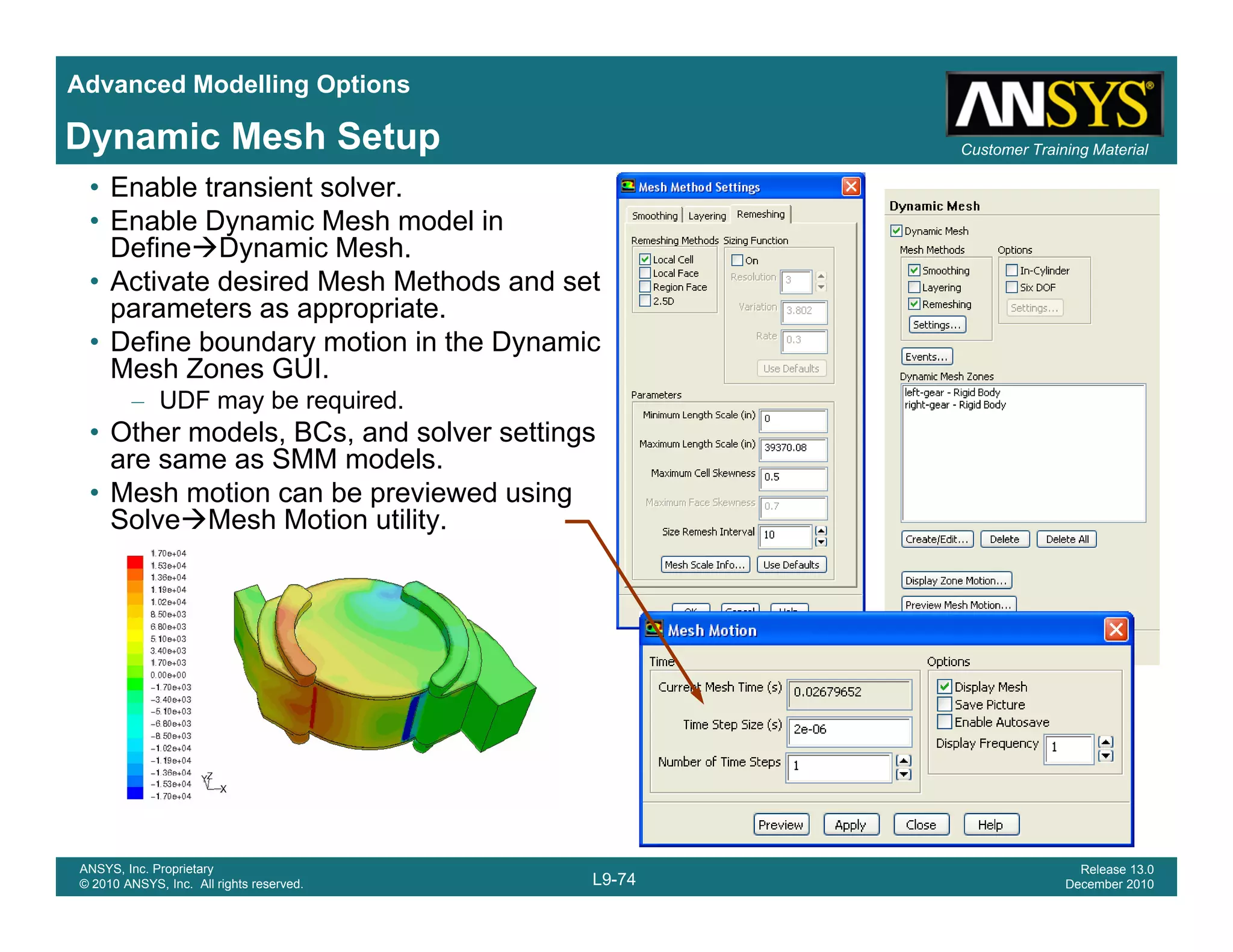 Advanced Modelling Options
Customer Training MaterialDynamic Mesh Setup
• Enable transient solver.
• Enable Dynamic Mesh model in
Define Dynamic Mesh.
• Activate desired Mesh Methods and set
parameters as appropriate.
• Define boundary motion in the Dynamic
Mesh Zones GUI.
– UDF may be required.
• Other models, BCs, and solver settings
are same as SMM models.
• Mesh motion can be previewed using
Solve Mesh Motion utility.
L9-74
ANSYS, Inc. Proprietary
© 2010 ANSYS, Inc. All rights reserved.
Release 13.0
December 2010
 