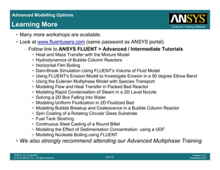 Advanced Modelling Options
Customer Training MaterialLearning More
• Many more workshops are available.
• Look at www.fluentusers.com (same password as ANSYS portal)
– Follow link to ANSYS FLUENT > Advanced / Intermediate Tutorials
• Heat and Mass Transfer with the Mixture Model
• Hydrodynamics of Bubble Column Reactors
• Horizontal Film Boiling
• Dam-Break Simulation Using FLUENT's Volume of Fluid Model
• Using FLUENT's Erosion Model to Investigate Erosion in a 90 degree Elbow Bend
• Using the Eulerian Multiphase Model with Species Transport
• Modeling Flow and Heat Transfer in Packed Bed Reactor
• Modeling Rapid Condensation of Steam in a 2D Laval Nozzle
S l i 2D B F lli i W• Solving a 2D Box Falling into Water
• Modeling Uniform Fluidization in 2D Fluidized Bed
• Modeling Bubble Breakup and Coalescence in a Bubble Column Reactor
• Spin Coating of a Rotating Circular Glass Substrate
F l T k Sl hi• Fuel Tank Sloshing
• Continuous Steel Casting of a Round Billet
• Modeling the Effect of Sedimentation Concentration using a UDF
• Modeling Nucleate Boiling using FLUENT
L9-13
ANSYS, Inc. Proprietary
© 2010 ANSYS, Inc. All rights reserved.
Release 13.0
December 2010
• We also strongly recommend attending our Advanced Multiphase Training
 