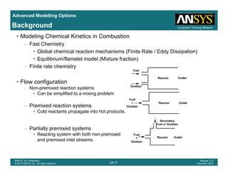 Advanced Modelling Options
Customer Training MaterialBackground
• Modeling Chemical Kinetics in Combustion
– Fast Chemistry
• Global chemical reaction mechanisms (Finite Rate / Eddy Dissipation)
• Equilibrium/flamelet model (Mixture fraction)
– Finite rate chemistry
Fuel
• Flow configuration
– Non-premixed reaction systems
• Can be simplified to a mixing problem
Oxidizer
Reactor Outlet
Fuel
– Premixed reaction systems
• Cold reactants propagate into hot products.
Fuel
+
Oxidizer
Reactor Outlet
Secondary
– Partially premixed systems
• Reacting system with both non-premixed
and premixed inlet streams.
Fuel
+
Oxidizer
Reactor
Secondary
Fuel or Oxidizer
Outlet
L9-17
ANSYS, Inc. Proprietary
© 2010 ANSYS, Inc. All rights reserved.
Release 13.0
December 2010
 