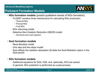 Advanced Modelling Options
Customer Training MaterialPollutant Formation Models
• NOx formation models (predict qualitative trends of NOx formation).
– FLUENT contains three mechanisms for calculating NOx production.
• Thermal NOx
• Prompt NOx• Prompt NOx
• Fuel NOx
– NOx reburning model
– Selective Non-Catalytic Reduction (SNCR) modely ( )
• Ammonia and urea injection
• Soot formation models
– Moos-Brookes model
– One step and two steps model
– Soot affects the radiation absorption (Enable the Soot-Radiation option in the
Soot panel)Soot panel)
• SOx formation models
Additional equations for SO2 H2S and optionally SO3 are solved
L9-19
ANSYS, Inc. Proprietary
© 2010 ANSYS, Inc. All rights reserved.
Release 13.0
December 2010
– Additional equations for SO2, H2S, and, optionally, SO3 are solved.
– In general, SOx prediction is performed as a post-process.
 