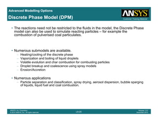 Advanced Modelling Options
Customer Training MaterialDiscrete Phase Model (DPM)
• The reactions need not be restricted to the fluids in the model, the Discrete Phase
model can also be used to simulate reacting particles – for example the
combustion of pulverised coal particulates.
• Numerous submodels are available.
– Heating/cooling of the discrete phase
– Vaporization and boiling of liquid droplets
– Volatile evolution and char combustion for combusting particles
– Droplet breakup and coalescence using spray models
– Erosion/Accretion
• Numerous applications
– Particle separation and classification, spray drying, aerosol dispersion, bubble spargingp , p y y g, p , p g g
of liquids, liquid fuel and coal combustion.
L9-20
ANSYS, Inc. Proprietary
© 2010 ANSYS, Inc. All rights reserved.
Release 13.0
December 2010
 