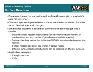 Advanced Modelling Options
Customer Training MaterialSurface Reactions
• Some reactions occur just on the wall surface (for example, in a vehicle’s
catalytic converter).
• Chemical species deposited onto surfaces are treated as distinct from the• Chemical species deposited onto surfaces are treated as distinct from the
same chemical species in the gas.
• Site balance equation is solved for every surface-adsorbed (or “site”)
speciesspecies.
– Detailed surface reaction mechanisms can be considered (any number of
reaction steps and any number of gas-phases or/and site species).
– Surface chemistry mechanism in Surface CHEMKIN format can be imported intoSurface chemistry mechanism in Surface CHEMKIN format can be imported into
FLUENT.
– Surface reaction can occur at a wall or in porous media.
– Different surface reaction mechanisms can be specified on different surfaces.Different surface reaction mechanisms can be specified on different surfaces.
• Application examples
– Catalytic reactions
– CVD
L9-21
ANSYS, Inc. Proprietary
© 2010 ANSYS, Inc. All rights reserved.
Release 13.0
December 2010
CVD
 