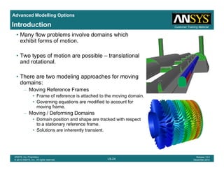 Advanced Modelling Options
Customer Training MaterialIntroduction
• Many flow problems involve domains which
exhibit forms of motion.
f• Two types of motion are possible – translational
and rotational.
Th t d li h f i• There are two modeling approaches for moving
domains:
– Moving Reference Frames
• Frame of reference is attached to the moving domainFrame of reference is attached to the moving domain.
• Governing equations are modified to account for
moving frame.
– Moving / Deforming Domains
Domain position and shape are tracked with respect• Domain position and shape are tracked with respect
to a stationary reference frame.
• Solutions are inherently transient.
L9-24
ANSYS, Inc. Proprietary
© 2010 ANSYS, Inc. All rights reserved.
Release 13.0
December 2010
 