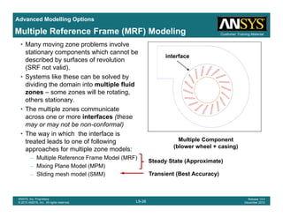Advanced Modelling Options
Customer Training MaterialMultiple Reference Frame (MRF) Modeling
• Many moving zone problems involve
stationary components which cannot be
described by surfaces of revolution
(SRF not valid)
interface
(SRF not valid).
• Systems like these can be solved by
dividing the domain into multiple fluid
zones – some zones will be rotating,g
others stationary.
• The multiple zones communicate
across one or more interfaces (these
t b f l)may or may not be non-conformal)
• The way in which the interface is
treated leads to one of following
approaches for multiple zone models:
Multiple Component
(blower wheel + casing)
approaches for multiple zone models:
– Multiple Reference Frame Model (MRF)
– Mixing Plane Model (MPM)
– Sliding mesh model (SMM)
Steady State (Approximate)
Transient (Best Accuracy)
L9-26
ANSYS, Inc. Proprietary
© 2010 ANSYS, Inc. All rights reserved.
Release 13.0
December 2010
 