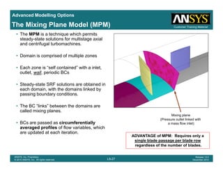 Advanced Modelling Options
Customer Training MaterialThe Mixing Plane Model (MPM)
• The MPM is a technique which permits
steady-state solutions for multistage axial
and centrifugal turbomachines.
• Domain is comprised of multiple zones
• Each zone is “self contained” with a inlet,
outlet, wall, periodic BCs
• Steady-state SRF solutions are obtained in
each domain, with the domains linked by
passing boundary conditions.
• The BC “links” between the domains are
called mixing planes.
Mixing plane
(P tl t li k d ith
• BCs are passed as circumferentially
averaged profiles of flow variables, which
are updated at each iteration.
(Pressure outlet linked with
a mass flow inlet)
ADVANTAGE of MPM: Requires only a
single blade passage per blade row
L9-27
ANSYS, Inc. Proprietary
© 2010 ANSYS, Inc. All rights reserved.
Release 13.0
December 2010
single blade passage per blade row
regardless of the number of blades.
 