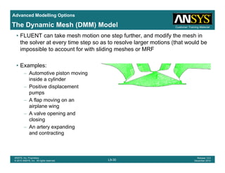 Advanced Modelling Options
Customer Training MaterialThe Dynamic Mesh (DMM) Model
• FLUENT can take mesh motion one step further, and modify the mesh in
the solver at every time step so as to resolve larger motions (that would be
impossible to account for with sliding meshes or MRF
• Examples:
– Automotive piston movingp g
inside a cylinder
– Positive displacement
pumps
– A flap moving on an
airplane wing
– A valve opening and
closingclosing
– An artery expanding
and contracting
L9-30
ANSYS, Inc. Proprietary
© 2010 ANSYS, Inc. All rights reserved.
Release 13.0
December 2010
 