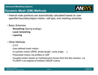 Advanced Modelling Options
Customer Training MaterialDynamic Mesh (DM) Methods
• Internal node positions are automatically calculated based on user
specified boundary/object motion, cell type, and meshing schemes
• Basic Schemes
– Smoothing (Spring analogy)
– Local remeshingg
– Layering
• Other Methods• Other Methods
– 2.5 D
– User defined mesh motion
In cylinder motion (RPM stroke length crank angle )– In-cylinder motion (RPM, stroke length, crank angle, …)
– Prescribed motion via profiles or UDF
– Coupled motion based on hydrodynamic forces from the flow solution, via
FLUENT’s six-degree-of-freedom (6DOF) solver
L9-31
ANSYS, Inc. Proprietary
© 2010 ANSYS, Inc. All rights reserved.
Release 13.0
December 2010
FLUENT s six degree of freedom (6DOF) solver.
 