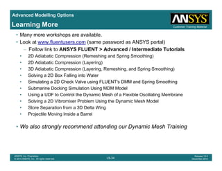 Advanced Modelling Options
Customer Training MaterialLearning More
• Many more workshops are available.
• Look at www.fluentusers.com (same password as ANSYS portal)
– Follow link to ANSYS FLUENT > Advanced / Intermediate Tutorials
• 2D Adiabatic Compression (Remeshing and Spring Smoothing)
• 2D Adiabatic Compression (Layering)
• 3D Adiabatic Compression (Layering, Remeshing, and Spring Smoothing)
Solving a 2D Box Falling into Water• Solving a 2D Box Falling into Water
• Simulating a 2D Check Valve using FLUENT's DMM and Spring Smoothing
• Submarine Docking Simulation Using MDM Model
• Using a UDF to Control the Dynamic Mesh of a Flexible Oscillating MembraneUs g a U o Co o e y a c es o a e b e Osc a g e b a e
• Solving a 2D Vibromixer Problem Using the Dynamic Mesh Model
• Store Separation from a 3D Delta Wing
• Projectile Moving Inside a Barrel
• We also strongly recommend attending our Dynamic Mesh Training
L9-34
ANSYS, Inc. Proprietary
© 2010 ANSYS, Inc. All rights reserved.
Release 13.0
December 2010
 