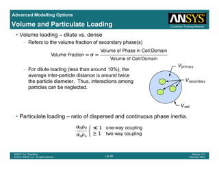 Advanced Modelling Options
Customer Training MaterialVolume and Particulate Loading
• Volume loading – dilute vs. dense
– Refers to the volume fraction of secondary phase(s)
– For dilute loading (less than around 10%), the
i t ti l di t i d t iaverage inter-particle distance is around twice
the particle diameter. Thus, interactions among
particles can be neglected.
• Particulate loading ratio of dispersed and continuous phase inertia• Particulate loading – ratio of dispersed and continuous phase inertia.
L9-36
ANSYS, Inc. Proprietary
© 2010 ANSYS, Inc. All rights reserved.
Release 13.0
December 2010
 