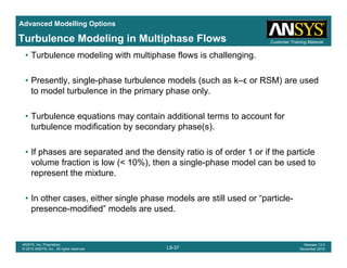 Advanced Modelling Options
Customer Training MaterialTurbulence Modeling in Multiphase Flows
• Turbulence modeling with multiphase flows is challenging.
• Presently, single-phase turbulence models (such as k–ε or RSM) are usedPresently, single phase turbulence models (such as k ε or RSM) are used
to model turbulence in the primary phase only.
• Turbulence equations may contain additional terms to account for• Turbulence equations may contain additional terms to account for
turbulence modification by secondary phase(s).
• If phases are separated and the density ratio is of order 1 or if the particle• If phases are separated and the density ratio is of order 1 or if the particle
volume fraction is low (< 10%), then a single-phase model can be used to
represent the mixture.
• In other cases, either single phase models are still used or “particle-
presence-modified” models are used.
L9-37
ANSYS, Inc. Proprietary
© 2010 ANSYS, Inc. All rights reserved.
Release 13.0
December 2010
 