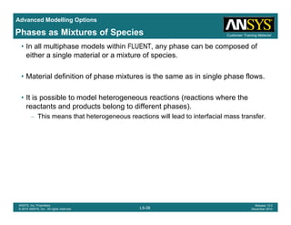 Advanced Modelling Options
Customer Training MaterialPhases as Mixtures of Species
• In all multiphase models within FLUENT, any phase can be composed of
either a single material or a mixture of species.
• Material definition of phase mixtures is the same as in single phase flows.
• It is possible to model heterogeneous reactions (reactions where the• It is possible to model heterogeneous reactions (reactions where the
reactants and products belong to different phases).
– This means that heterogeneous reactions will lead to interfacial mass transfer.
L9-38
ANSYS, Inc. Proprietary
© 2010 ANSYS, Inc. All rights reserved.
Release 13.0
December 2010
 