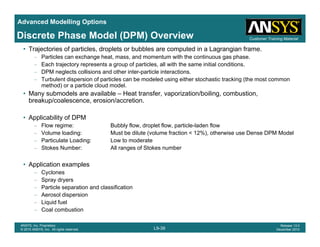 Advanced Modelling Options
Customer Training MaterialDiscrete Phase Model (DPM) Overview
• Trajectories of particles, droplets or bubbles are computed in a Lagrangian frame.
– Particles can exchange heat, mass, and momentum with the continuous gas phase.
– Each trajectory represents a group of particles, all with the same initial conditions.
– DPM neglects collisions and other inter-particle interactions.
– Turbulent dispersion of particles can be modeled using either stochastic tracking (the most common
method) or a particle cloud model.
• Many submodels are available – Heat transfer, vaporization/boiling, combustion,
breakup/coalescence, erosion/accretion.
• Applicability of DPM
– Flow regime: Bubbly flow, droplet flow, particle-laden flow
– Volume loading: Must be dilute (volume fraction < 12%), otherwise use Dense DPM Model
P ti l t L di L t d t– Particulate Loading: Low to moderate
– Stokes Number: All ranges of Stokes number
• Application examples
C– Cyclones
– Spray dryers
– Particle separation and classification
– Aerosol dispersion
Liquid fuel
L9-39
ANSYS, Inc. Proprietary
© 2010 ANSYS, Inc. All rights reserved.
Release 13.0
December 2010
– Liquid fuel
– Coal combustion
 