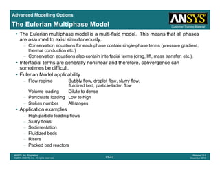 Advanced Modelling Options
Customer Training MaterialThe Eulerian Multiphase Model
• The Eulerian multiphase model is a multi-fluid model. This means that all phases
are assumed to exist simultaneously.
– Conservation equations for each phase contain single-phase terms (pressure gradient,
thermal conduction etc.))
– Conservation equations also contain interfacial terms (drag, lift, mass transfer, etc.).
• Interfacial terms are generally nonlinear and therefore, convergence can
sometimes be difficult.
• Eulerian Model applicability• Eulerian Model applicability
– Flow regime Bubbly flow, droplet flow, slurry flow,
fluidized bed, particle-laden flow
– Volume loading Dilute to dense
P ti l t l di L t hi h– Particulate loading Low to high
– Stokes number All ranges
• Application examples
– High particle loading flowsHigh particle loading flows
– Slurry flows
– Sedimentation
– Fluidized beds
Risers
L9-42
ANSYS, Inc. Proprietary
© 2010 ANSYS, Inc. All rights reserved.
Release 13.0
December 2010
– Risers
– Packed bed reactors
 