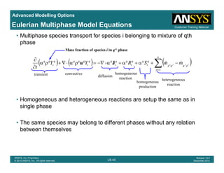 Advanced Modelling Options
Customer Training MaterialEulerian Multiphase Model Equations
• Multiphase species transport for species i belonging to mixture of qth
phase
Mass fraction of species i in qth phase
( ) ( ) ( )∑=
−+α+α+α⋅−∇=ρα⋅∇+ρα
∂
∂
n
p
pqqp
q
i
qq
i
qq
i
qq
i
qqqq
i
qq
ijji mmSRYY
t 1
&&Ju
transient convective
diffusion
homogeneous
H d h t ti t th i
t a s e t diffusion
reaction
homogeneous
production
heterogeneous
reaction
• Homogeneous and heterogeneous reactions are setup the same as in
single phase
• The same species may belong to different phases without any relation
between themselves
L9-44
ANSYS, Inc. Proprietary
© 2010 ANSYS, Inc. All rights reserved.
Release 13.0
December 2010
 