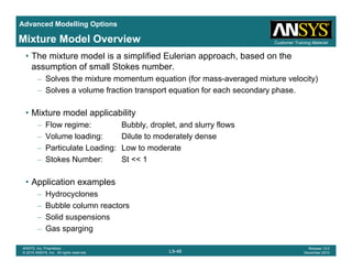 Advanced Modelling Options
Customer Training MaterialMixture Model Overview
• The mixture model is a simplified Eulerian approach, based on the
assumption of small Stokes number.
– Solves the mixture momentum equation (for mass-averaged mixture velocity)
– Solves a volume fraction transport equation for each secondary phase.
• Mixture model applicability
– Flow regime: Bubbly, droplet, and slurry flows
– Volume loading: Dilute to moderately dense
– Particulate Loading: Low to moderate
– Stokes Number: St << 1
• Application examples
– Hydrocyclones
– Bubble column reactors
– Solid suspensions
L9-46
ANSYS, Inc. Proprietary
© 2010 ANSYS, Inc. All rights reserved.
Release 13.0
December 2010
– Gas sparging
 