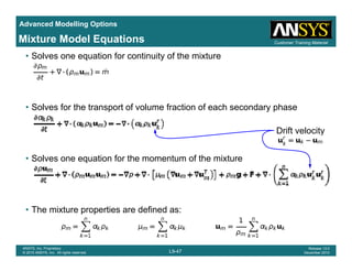 Advanced Modelling Options
Customer Training MaterialMixture Model Equations
• Solves one equation for continuity of the mixture
• Solves for the transport of volume fraction of each secondary phase
Drift velocity
• Solves one equation for the momentum of the mixture
• The mixture properties are defined as:
L9-47
ANSYS, Inc. Proprietary
© 2010 ANSYS, Inc. All rights reserved.
Release 13.0
December 2010
 