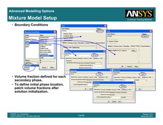 Advanced Modelling Options
Customer Training MaterialMixture Model Setup
• Boundary Conditions
• Volume fraction defined for each
secondary phase.
• To define initial phase location,p
patch volume fractions after
solution initialization.
L9-49
ANSYS, Inc. Proprietary
© 2010 ANSYS, Inc. All rights reserved.
Release 13.0
December 2010
 
