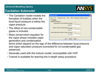Advanced Modelling Options
Customer Training MaterialCavitation Submodel
• The Cavitation model models the
formation of bubbles when the
local liquid pressure is below the
vapor pressure.
• The effect of non-condensable
gases is included.
• Mass conservation equation for
the vapor phase includes vapor
generation and condensation
t hi h d d th i f th diff b t l lterms which depend on the sign of the difference between local pressure
and vapor saturation pressure (corrected for on-condensable gas
presence).
G ll d ith th i t d l i tibl ith VOF• Generally used with the mixture model, incompatible with VOF.
• Tutorial is available for learning the in-depth setup procedure.
L9-50
ANSYS, Inc. Proprietary
© 2010 ANSYS, Inc. All rights reserved.
Release 13.0
December 2010
 