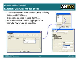 Advanced Modelling Options
Customer Training MaterialEulerian-Granular Model Setup
• Granular option must be enabled when defining
the secondary phases.
• Granular properties require definition.
• Phase interaction models appropriate for
granular flows must be selected.
L9-51
ANSYS, Inc. Proprietary
© 2010 ANSYS, Inc. All rights reserved.
Release 13.0
December 2010
 