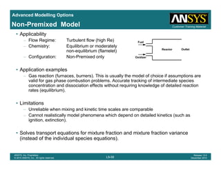 Advanced Modelling Options
Customer Training MaterialNon-Premixed Model
• Applicability
– Flow Regime: Turbulent flow (high Re)
– Chemistry: Equilibrium or moderately
non-equilibrium (flamelet)
Fuel
Reactor Outlet
q ( )
– Configuration: Non-Premixed only
• Application examples
G ti (f b ) Thi i ll th d l f h i if ti
Oxidizer
– Gas reaction (furnaces, burners). This is usually the model of choice if assumptions are
valid for gas phase combustion problems. Accurate tracking of intermediate species
concentration and dissociation effects without requiring knowledge of detailed reaction
rates (equilibrium).
• Limitations
– Unreliable when mixing and kinetic time scales are comparable
– Cannot realistically model phenomena which depend on detailed kinetics (such asy p p (
ignition, extinction).
• Solves transport equations for mixture fraction and mixture fraction variance
(instead of the individual species equations)
L9-58
ANSYS, Inc. Proprietary
© 2010 ANSYS, Inc. All rights reserved.
Release 13.0
December 2010
(instead of the individual species equations).
 