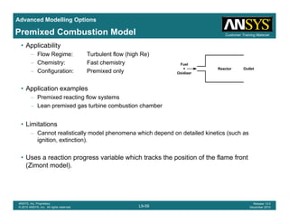 Advanced Modelling Options
Customer Training MaterialPremixed Combustion Model
• Applicability
– Flow Regime: Turbulent flow (high Re)
– Chemistry: Fast chemistry
C fi ti P i d l
Fuel
+ Reactor Outlet
– Configuration: Premixed only
• Application examples
Premixed reacting flow systems
+
Oxidizer
Reactor Outlet
– Premixed reacting flow systems
– Lean premixed gas turbine combustion chamber
• LimitationsLimitations
– Cannot realistically model phenomena which depend on detailed kinetics (such as
ignition, extinction).
• Uses a reaction progress variable which tracks the position of the flame front
(Zimont model).
L9-59
ANSYS, Inc. Proprietary
© 2010 ANSYS, Inc. All rights reserved.
Release 13.0
December 2010
 