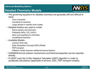 Advanced Modelling Options
Customer Training MaterialDetailed Chemistry Models
• The governing equations for detailed chemistry are generally stiff and difficult to
solve.
– Tens of species
– Hundreds of reactionsHundreds of reactions
– Large spread in reaction time scales.
• Detailed kinetics are used to model:
– Flame ignition and extinction
P ll t t (NO CO UHC )– Pollutants (NOx, CO, UHCs)
– Slow (non-equilibrium) chemistry
– Liquid/liquid reactions
• Available Models:
– Laminar finite rate
– Eddy Dissipation Concept (EDC) Model
– PDF transport
KINetics model (requires additional license feature)– KINetics model (requires additional license feature)
• CHEMKIN-format reaction mechanisms and thermal properties can be imported
directly.
• FLUENT uses the In-Situ Adaptive Tabulation (ISAT) algorithm in order to
L9-61
ANSYS, Inc. Proprietary
© 2010 ANSYS, Inc. All rights reserved.
Release 13.0
December 2010
( ) g
accelerate calculations (applicable to laminar, EDC, PDF transport models).
 